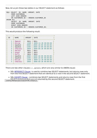 Now, let us join these two tables in our SELECT statement as follows:
SQL> SELECT ID, NAME, AMOUNT, DATE
FROM CUSTOMERS
LEFT JOIN ORDERS
ON CUSTOMERS.ID = ORDERS.CUSTOMER_ID
UNION ALL
SELECT ID, NAME, AMOUNT, DATE
FROM CUSTOMERS
RIGHT JOIN ORDERS
ON CUSTOMERS.ID = ORDERS.CUSTOMER_ID;
This would produce the following result:
+------+----------+--------+---------------------+
| ID | NAME | AMOUNT | DATE |
+------+----------+--------+---------------------+
| 1 | Ramesh | NULL | NULL |
| 2 | Khilan | 1560 | 2009-11-20 00:00:00 |
| 3 | kaushik | 3000 | 2009-10-08 00:00:00 |
| 3 | kaushik | 1500 | 2009-10-08 00:00:00 |
| 4 | Chaitali | 2060 | 2008-05-20 00:00:00 |
| 5 | Hardik | NULL | NULL |
| 6 | Komal | NULL | NULL |
| 7 | Muffy | NULL | NULL |
| 3 | kaushik | 3000 | 2009-10-08 00:00:00 |
| 3 | kaushik | 1500 | 2009-10-08 00:00:00 |
| 2 | Khilan | 1560 | 2009-11-20 00:00:00 |
| 4 | Chaitali | 2060 | 2008-05-20 00:00:00 |
+------+----------+--------+---------------------+
There are two other clauses i. e. , operators, which are very similar to UNION clause:
SQL INTERSECT Clause: is used to combine two SELECT statements, but returns rows only
from the first SELECT statement that are identical to a row in the second SELECT statement.
SQL EXCEPT Clause : combines two SELECT statements and returns rows from the first
SELECT statement that are not returned by the second SELECT statement.
Loading [MathJax]/jax/output/HTML-CSS/jax.js
 