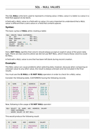 SQL - NULL VALUESSQL - NULL VALUES
The SQL NULL is the term used to represent a missing value. A NULL value in a table is a value in a
field that appears to be blank.
A field with a NULL value is a field with no value. It is very important to understand that a NULL
value is different than a zero value or a field that contains spaces.
Syntax:
The basic syntax of NULL while creating a table:
SQL> CREATE TABLE CUSTOMERS(
ID INT NOT NULL,
NAME VARCHAR (20) NOT NULL,
AGE INT NOT NULL,
ADDRESS CHAR (25) ,
SALARY DECIMAL (18, 2),
PRIMARY KEY (ID)
);
Here, NOT NULL signifies that column should always accept an explicit value of the given data
type. There are two columns where we did not use NOT NULL, which means these columns could
be NULL.
A field with a NULL value is one that has been left blank during record creation.
Example:
The NULL value can cause problems when selecting data, however, because when comparing an
unknown value to any other value, the result is always unknown and not included in the final
results.
You must use the IS NULL or IS NOT NULL operators in order to check for a NULL value.
Consider the following table, CUSTOMERS having the following records:
+----+----------+-----+-----------+----------+
| ID | NAME | AGE | ADDRESS | SALARY |
+----+----------+-----+-----------+----------+
| 1 | Ramesh | 32 | Ahmedabad | 2000.00 |
| 2 | Khilan | 25 | Delhi | 1500.00 |
| 3 | kaushik | 23 | Kota | 2000.00 |
| 4 | Chaitali | 25 | Mumbai | 6500.00 |
| 5 | Hardik | 27 | Bhopal | 8500.00 |
| 6 | Komal | 22 | MP | |
| 7 | Muffy | 24 | Indore | |
+----+----------+-----+-----------+----------+
Now, following is the usage of IS NOT NULL operator:
SQL> SELECT ID, NAME, AGE, ADDRESS, SALARY
FROM CUSTOMERS
WHERE SALARY IS NOT NULL;
This would produce the following result:
+----+----------+-----+-----------+----------+
| ID | NAME | AGE | ADDRESS | SALARY |
+----+----------+-----+-----------+----------+
| 1 | Ramesh | 32 | Ahmedabad | 2000.00 |
| 2 | Khilan | 25 | Delhi | 1500.00 |
 