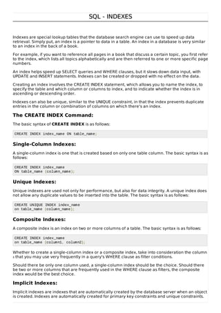 SQL - INDEXESSQL - INDEXES
Indexes are special lookup tables that the database search engine can use to speed up data
retrieval. Simply put, an index is a pointer to data in a table. An index in a database is very similar
to an index in the back of a book.
For example, if you want to reference all pages in a book that discuss a certain topic, you first refer
to the index, which lists all topics alphabetically and are then referred to one or more specific page
numbers.
An index helps speed up SELECT queries and WHERE clauses, but it slows down data input, with
UPDATE and INSERT statements. Indexes can be created or dropped with no effect on the data.
Creating an index involves the CREATE INDEX statement, which allows you to name the index, to
specify the table and which column or columns to index, and to indicate whether the index is in
ascending or descending order.
Indexes can also be unique, similar to the UNIQUE constraint, in that the index prevents duplicate
entries in the column or combination of columns on which there's an index.
The CREATE INDEX Command:
The basic syntax of CREATE INDEX is as follows:
CREATE INDEX index_name ON table_name;
Single-Column Indexes:
A single-column index is one that is created based on only one table column. The basic syntax is as
follows:
CREATE INDEX index_name
ON table_name (column_name);
Unique Indexes:
Unique indexes are used not only for performance, but also for data integrity. A unique index does
not allow any duplicate values to be inserted into the table. The basic syntax is as follows:
CREATE UNIQUE INDEX index_name
on table_name (column_name);
Composite Indexes:
A composite index is an index on two or more columns of a table. The basic syntax is as follows:
CREATE INDEX index_name
on table_name (column1, column2);
Whether to create a single-column index or a composite index, take into consideration the column
s that you may use very frequently in a query's WHERE clause as filter conditions.
Should there be only one column used, a single-column index should be the choice. Should there
be two or more columns that are frequently used in the WHERE clause as filters, the composite
index would be the best choice.
Implicit Indexes:
Implicit indexes are indexes that are automatically created by the database server when an object
is created. Indexes are automatically created for primary key constraints and unique constraints.
 