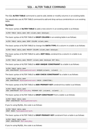 SQL - ALTER TABLE COMMANDSQL - ALTER TABLE COMMAND
The SQL ALTER TABLE command is used to add, delete or modify columns in an existing table.
You would also use ALTER TABLE command to add and drop various constraints on a an existing
table.
Syntax:
The basic syntax of ALTER TABLE to add a new column in an existing table is as follows:
ALTER TABLE table_name ADD column_name datatype;
The basic syntax of ALTER TABLE to DROP COLUMN in an existing table is as follows:
ALTER TABLE table_name DROP COLUMN column_name;
The basic syntax of ALTER TABLE to change the DATA TYPE of a column in a table is as follows:
ALTER TABLE table_name MODIFY COLUMN column_name datatype;
The basic syntax of ALTER TABLE to add a NOT NULL constraint to a column in a table is as
follows:
ALTER TABLE table_name MODIFY column_name datatype NOT NULL;
The basic syntax of ALTER TABLE to ADD UNIQUE CONSTRAINT to a table is as follows:
ALTER TABLE table_name
ADD CONSTRAINT MyUniqueConstraint UNIQUE(column1, column2...);
The basic syntax of ALTER TABLE to ADD CHECK CONSTRAINT to a table is as follows:
ALTER TABLE table_name
ADD CONSTRAINT MyUniqueConstraint CHECK (CONDITION);
The basic syntax of ALTER TABLE to ADD PRIMARY KEY constraint to a table is as follows:
ALTER TABLE table_name
ADD CONSTRAINT MyPrimaryKey PRIMARY KEY (column1, column2...);
The basic syntax of ALTER TABLE to DROP CONSTRAINT from a table is as follows:
ALTER TABLE table_name
DROP CONSTRAINT MyUniqueConstraint;
If you're using MySQL, the code is as follows:
ALTER TABLE table_name
DROP INDEX MyUniqueConstraint;
The basic syntax of ALTER TABLE to DROP PRIMARY KEY constraint from a table is as follows:
ALTER TABLE table_name
DROP CONSTRAINT MyPrimaryKey;
If you're using MySQL, the code is as follows:
 