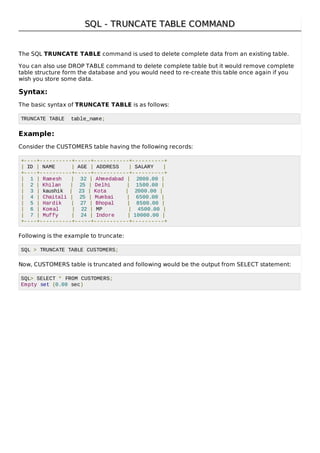 SQL - TRUNCATE TABLE COMMANDSQL - TRUNCATE TABLE COMMAND
The SQL TRUNCATE TABLE command is used to delete complete data from an existing table.
You can also use DROP TABLE command to delete complete table but it would remove complete
table structure form the database and you would need to re-create this table once again if you
wish you store some data.
Syntax:
The basic syntax of TRUNCATE TABLE is as follows:
TRUNCATE TABLE table_name;
Example:
Consider the CUSTOMERS table having the following records:
+----+----------+-----+-----------+----------+
| ID | NAME | AGE | ADDRESS | SALARY |
+----+----------+-----+-----------+----------+
| 1 | Ramesh | 32 | Ahmedabad | 2000.00 |
| 2 | Khilan | 25 | Delhi | 1500.00 |
| 3 | kaushik | 23 | Kota | 2000.00 |
| 4 | Chaitali | 25 | Mumbai | 6500.00 |
| 5 | Hardik | 27 | Bhopal | 8500.00 |
| 6 | Komal | 22 | MP | 4500.00 |
| 7 | Muffy | 24 | Indore | 10000.00 |
+----+----------+-----+-----------+----------+
Following is the example to truncate:
SQL > TRUNCATE TABLE CUSTOMERS;
Now, CUSTOMERS table is truncated and following would be the output from SELECT statement:
SQL> SELECT * FROM CUSTOMERS;
Empty set (0.00 sec)
 