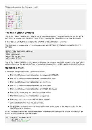 This would produce the following result:
+----------+-----+
| name | age |
+----------+-----+
| Ramesh | 32 |
| Khilan | 25 |
| kaushik | 23 |
| Chaitali | 25 |
| Hardik | 27 |
| Komal | 22 |
| Muffy | 24 |
+----------+-----+
The WITH CHECK OPTION:
The WITH CHECK OPTION is a CREATE VIEW statement option. The purpose of the WITH CHECK
OPTION is to ensure that all UPDATE and INSERTs satisfy the conditions in the view definition.
If they do not satisfy the conditions, the UPDATE or INSERT returns an error.
The following is an example of creating same view CUSTOMERS_VIEW with the WITH CHECK
OPTION:
CREATE VIEW CUSTOMERS_VIEW AS
SELECT name, age
FROM CUSTOMERS
WHERE age IS NOT NULL
WITH CHECK OPTION;
The WITH CHECK OPTION in this case should deny the entry of any NULL values in the view's AGE
column, because the view is defined by data that does not have a NULL value in the AGE column.
Updating a View:
A view can be updated under certain conditions:
The SELECT clause may not contain the keyword DISTINCT.
The SELECT clause may not contain summary functions.
The SELECT clause may not contain set functions.
The SELECT clause may not contain set operators.
The SELECT clause may not contain an ORDER BY clause.
The FROM clause may not contain multiple tables.
The WHERE clause may not contain subqueries.
The query may not contain GROUP BY or HAVING.
Calculated columns may not be updated.
All NOT NULL columns from the base table must be included in the view in order for the
INSERT query to function.
So if a view satisfies all the above-mentioned rules then you can update a view. Following is an
example to update the age of Ramesh:
SQL > UPDATE CUSTOMERS_VIEW
SET AGE = 35
WHERE name='Ramesh';
 