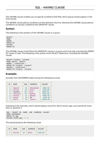SQL - HAVING CLAUSESQL - HAVING CLAUSE
The HAVING clause enables you to specify conditions that filter which group results appear in the
final results.
The WHERE clause places conditions on the selected columns, whereas the HAVING clause places
conditions on groups created by the GROUP BY clause.
Syntax:
The following is the position of the HAVING clause in a query:
SELECT
FROM
WHERE
GROUP BY
HAVING
ORDER BY
The HAVING clause must follow the GROUP BY clause in a query and must also precede the ORDER
BY clause if used. The following is the syntax of the SELECT statement, including the HAVING
clause:
SELECT column1, column2
FROM table1, table2
WHERE [ conditions ]
GROUP BY column1, column2
HAVING [ conditions ]
ORDER BY column1, column2
Example:
Consider the CUSTOMERS table having the following records:
+----+----------+-----+-----------+----------+
| ID | NAME | AGE | ADDRESS | SALARY |
+----+----------+-----+-----------+----------+
| 1 | Ramesh | 32 | Ahmedabad | 2000.00 |
| 2 | Khilan | 25 | Delhi | 1500.00 |
| 3 | kaushik | 23 | Kota | 2000.00 |
| 4 | Chaitali | 25 | Mumbai | 6500.00 |
| 5 | Hardik | 27 | Bhopal | 8500.00 |
| 6 | Komal | 22 | MP | 4500.00 |
| 7 | Muffy | 24 | Indore | 10000.00 |
+----+----------+-----+-----------+----------+
Following is the example, which would display record for which similar age count would be more
than or equal to 2:
SQL > SELECT ID, NAME, AGE, ADDRESS, SALARY
FROM CUSTOMERS
GROUP BY age
HAVING COUNT(age) >= 2;
This would produce the following result:
+----+--------+-----+---------+---------+
| ID | NAME | AGE | ADDRESS | SALARY |
+----+--------+-----+---------+---------+
| 2 | Khilan | 25 | Delhi | 1500.00 |
+----+--------+-----+---------+---------+
 
