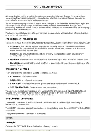 SQL - TRANSACTIONSSQL - TRANSACTIONS
A transaction is a unit of work that is performed against a database. Transactions are units or
sequences of work accomplished in a logical order, whether in a manual fashion by a user or
automatically by some sort of a database program.
A transaction is the propagation of one or more changes to the database. For example, if you are
creating a record or updating a record or deleting a record from the table, then you are
performing transaction on the table. It is important to control transactions to ensure data integrity
and to handle database errors.
Practically, you will club many SQL queries into a group and you will execute all of them together
as a part of a transaction.
Properties of Transactions:
Transactions have the following four standard properties, usually referred to by the acronym ACID:
Atomicity: ensures that all operations within the work unit are completed successfully;
otherwise, the transaction is aborted at the point of failure, and previous operations are
rolled back to their former state.
Consistency: ensures that the database properly changes states upon a successfully
committed transaction.
Isolation: enables transactions to operate independently of and transparent to each other.
Durability: ensures that the result or effect of a committed transaction persists in case of a
system failure.
Transaction Control:
There are following commands used to control transactions:
COMMIT: to save the changes.
ROLLBACK: to rollback the changes.
SAVEPOINT: creates points within groups of transactions in which to ROLLBACK
SET TRANSACTION: Places a name on a transaction.
Transactional control commands are only used with the DML commands INSERT, UPDATE and
DELETE only. They can not be used while creating tables or dropping them because these
operations are automatically commited in the database.
The COMMIT Command:
The COMMIT command is the transactional command used to save changes invoked by a
transaction to the database.
The COMMIT command saves all transactions to the database since the last COMMIT or ROLLBACK
command.
The syntax for COMMIT command is as follows:
COMMIT;
Example:
Consider the CUSTOMERS table having the following records:
+----+----------+-----+-----------+----------+
 