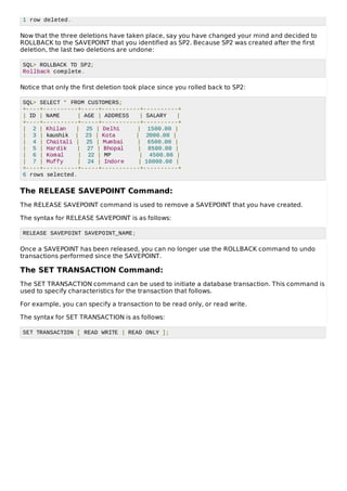 1 row deleted.
Now that the three deletions have taken place, say you have changed your mind and decided to
ROLLBACK to the SAVEPOINT that you identified as SP2. Because SP2 was created after the first
deletion, the last two deletions are undone:
SQL> ROLLBACK TO SP2;
Rollback complete.
Notice that only the first deletion took place since you rolled back to SP2:
SQL> SELECT * FROM CUSTOMERS;
+----+----------+-----+-----------+----------+
| ID | NAME | AGE | ADDRESS | SALARY |
+----+----------+-----+-----------+----------+
| 2 | Khilan | 25 | Delhi | 1500.00 |
| 3 | kaushik | 23 | Kota | 2000.00 |
| 4 | Chaitali | 25 | Mumbai | 6500.00 |
| 5 | Hardik | 27 | Bhopal | 8500.00 |
| 6 | Komal | 22 | MP | 4500.00 |
| 7 | Muffy | 24 | Indore | 10000.00 |
+----+----------+-----+-----------+----------+
6 rows selected.
The RELEASE SAVEPOINT Command:
The RELEASE SAVEPOINT command is used to remove a SAVEPOINT that you have created.
The syntax for RELEASE SAVEPOINT is as follows:
RELEASE SAVEPOINT SAVEPOINT_NAME;
Once a SAVEPOINT has been released, you can no longer use the ROLLBACK command to undo
transactions performed since the SAVEPOINT.
The SET TRANSACTION Command:
The SET TRANSACTION command can be used to initiate a database transaction. This command is
used to specify characteristics for the transaction that follows.
For example, you can specify a transaction to be read only, or read write.
The syntax for SET TRANSACTION is as follows:
SET TRANSACTION [ READ WRITE | READ ONLY ];
 