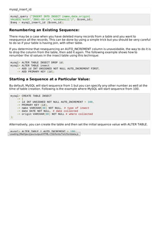mysql_insert_id:
mysql_query ("INSERT INTO INSECT (name,date,origin)
VALUES('moth','2001-09-14','windowsill')", $conn_id);
$seq = mysql_insert_id ($conn_id);
Renumbering an Existing Sequence:
There may be a case when you have deleted many records from a table and you want to
resequence all the records. This can be done by using a simple trick but you should be very careful
to do so if your table is having join, with other table.
If you determine that resequencing an AUTO_INCREMENT column is unavoidable, the way to do it is
to drop the column from the table, then add it again. The following example shows how to
renumber the id values in the insect table using this technique:
mysql> ALTER TABLE INSECT DROP id;
mysql> ALTER TABLE insect
-> ADD id INT UNSIGNED NOT NULL AUTO_INCREMENT FIRST,
-> ADD PRIMARY KEY (id);
Starting a Sequence at a Particular Value:
By default, MySQL will start sequence from 1 but you can specify any other number as well at the
time of table creation. Following is the example where MySQL will start sequence from 100.
mysql> CREATE TABLE INSECT
-> (
-> id INT UNSIGNED NOT NULL AUTO_INCREMENT = 100,
-> PRIMARY KEY (id),
-> name VARCHAR(30) NOT NULL, # type of insect
-> date DATE NOT NULL, # date collected
-> origin VARCHAR(30) NOT NULL # where collected
);
Alternatively, you can create the table and then set the initial sequence value with ALTER TABLE.
mysql> ALTER TABLE t AUTO_INCREMENT = 100;
Loading [MathJax]/jax/output/HTML-CSS/fonts/TeX/fontdata.js
 