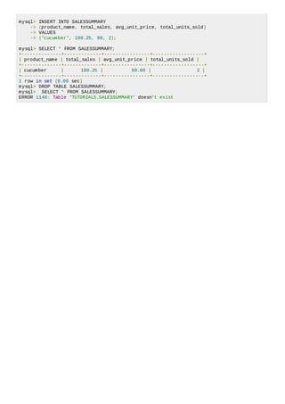 mysql> INSERT INTO SALESSUMMARY
-> (product_name, total_sales, avg_unit_price, total_units_sold)
-> VALUES
-> ('cucumber', 100.25, 90, 2);
mysql> SELECT * FROM SALESSUMMARY;
+--------------+-------------+----------------+------------------+
| product_name | total_sales | avg_unit_price | total_units_sold |
+--------------+-------------+----------------+------------------+
| cucumber | 100.25 | 90.00 | 2 |
+--------------+-------------+----------------+------------------+
1 row in set (0.00 sec)
mysql> DROP TABLE SALESSUMMARY;
mysql> SELECT * FROM SALESSUMMARY;
ERROR 1146: Table 'TUTORIALS.SALESSUMMARY' doesn't exist
 