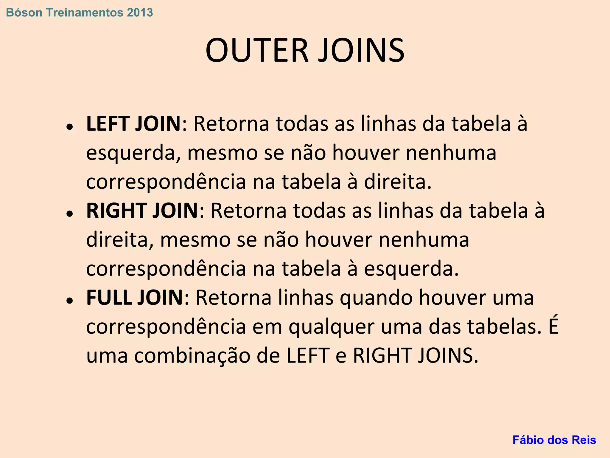 OUTER JOINS
● LEFT JOIN: Retorna todas as linhas da tabela à
esquerda, mesmo se não houver nenhuma
correspondência na tabela à direita.
● RIGHT JOIN: Retorna todas as linhas da tabela à
direita, mesmo se não houver nenhuma
correspondência na tabela à esquerda.
● FULL JOIN: Retorna linhas quando houver uma
correspondência em qualquer uma das tabelas. É
uma combinação de LEFT e RIGHT JOINS.
Fábio dos Reis
Bóson Treinamentos 2013
 