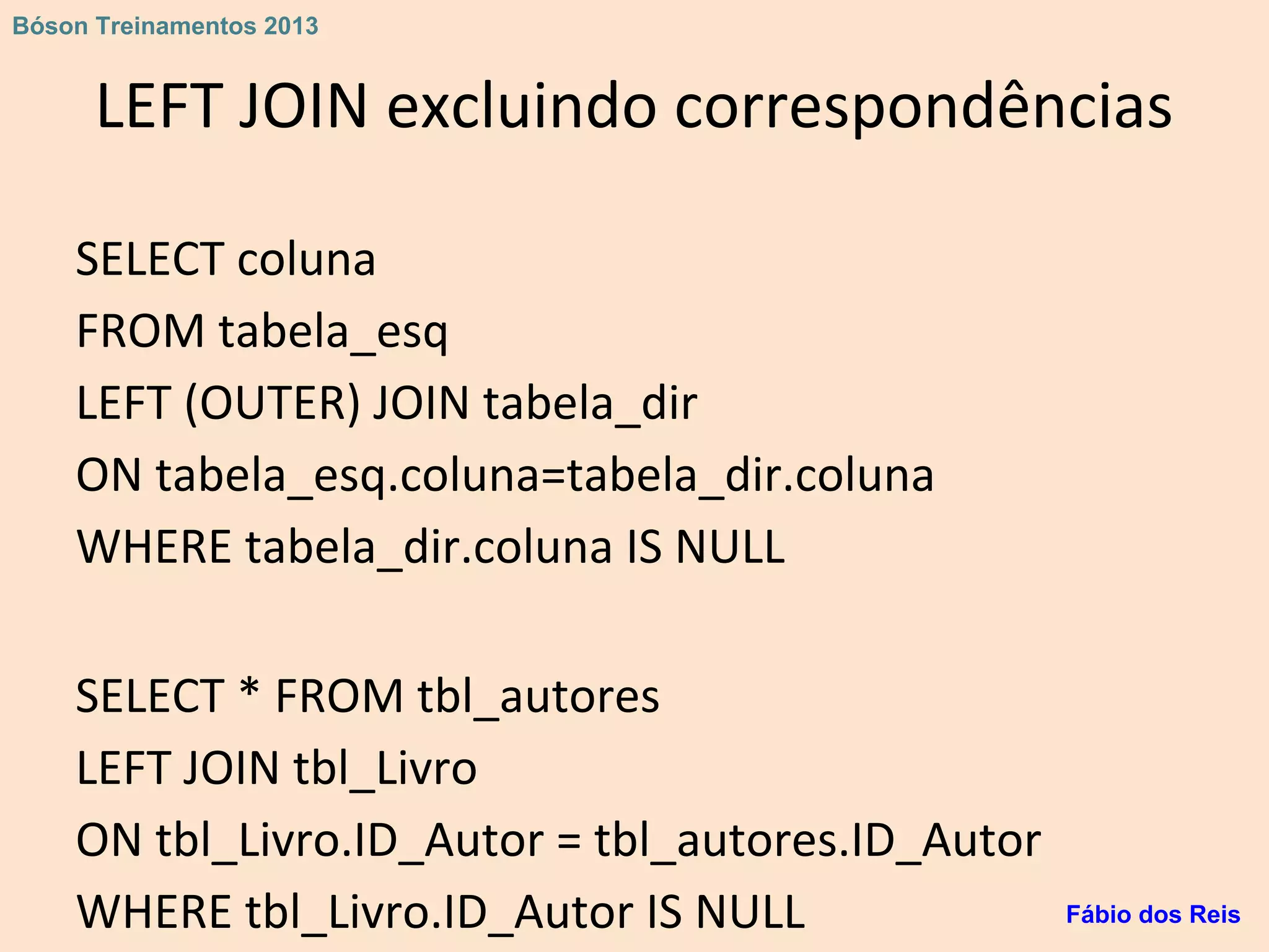 LEFT JOIN excluindo correspondências
SELECT coluna
FROM tabela_esq
LEFT (OUTER) JOIN tabela_dir
ON tabela_esq.coluna=tabela_dir.coluna
WHERE tabela_dir.coluna IS NULL
SELECT * FROM tbl_autores
LEFT JOIN tbl_Livro
ON tbl_Livro.ID_Autor = tbl_autores.ID_Autor
WHERE tbl_Livro.ID_Autor IS NULL Fábio dos Reis
Bóson Treinamentos 2013
 