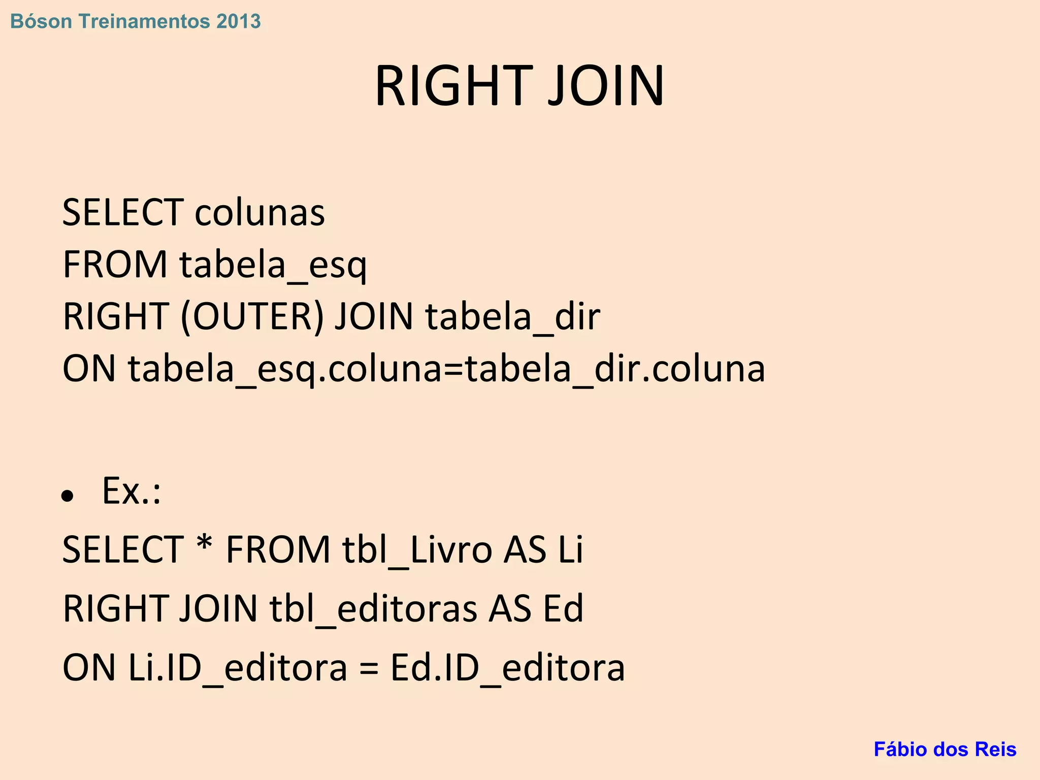 RIGHT JOIN
SELECT colunas
FROM tabela_esq
RIGHT (OUTER) JOIN tabela_dir
ON tabela_esq.coluna=tabela_dir.coluna
● Ex.:
SELECT * FROM tbl_Livro AS Li
RIGHT JOIN tbl_editoras AS Ed
ON Li.ID_editora = Ed.ID_editora
Fábio dos Reis
Bóson Treinamentos 2013
 