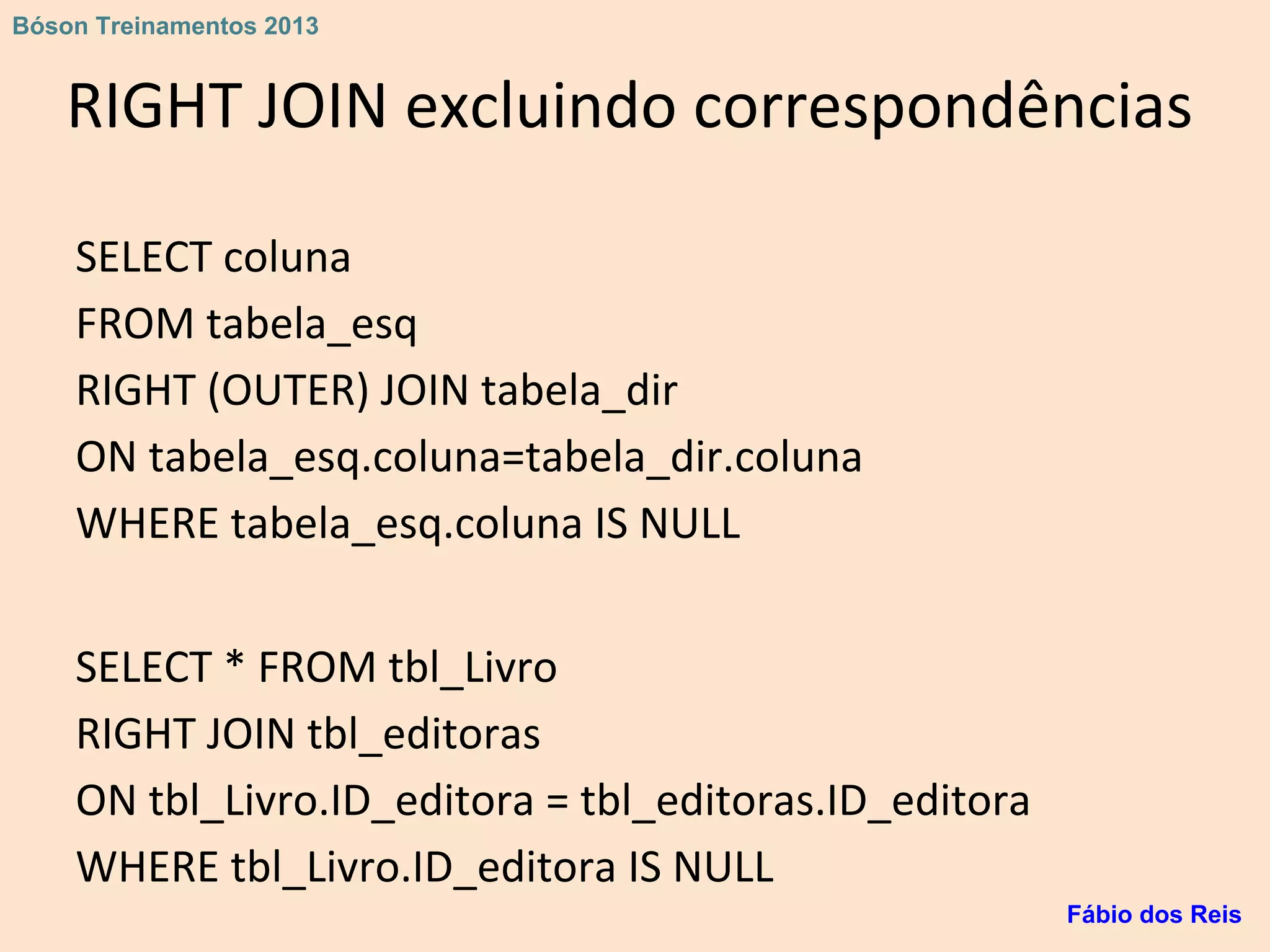RIGHT JOIN excluindo correspondências
SELECT coluna
FROM tabela_esq
RIGHT (OUTER) JOIN tabela_dir
ON tabela_esq.coluna=tabela_dir.coluna
WHERE tabela_esq.coluna IS NULL
SELECT * FROM tbl_Livro
RIGHT JOIN tbl_editoras
ON tbl_Livro.ID_editora = tbl_editoras.ID_editora
WHERE tbl_Livro.ID_editora IS NULL
Fábio dos Reis
Bóson Treinamentos 2013
 