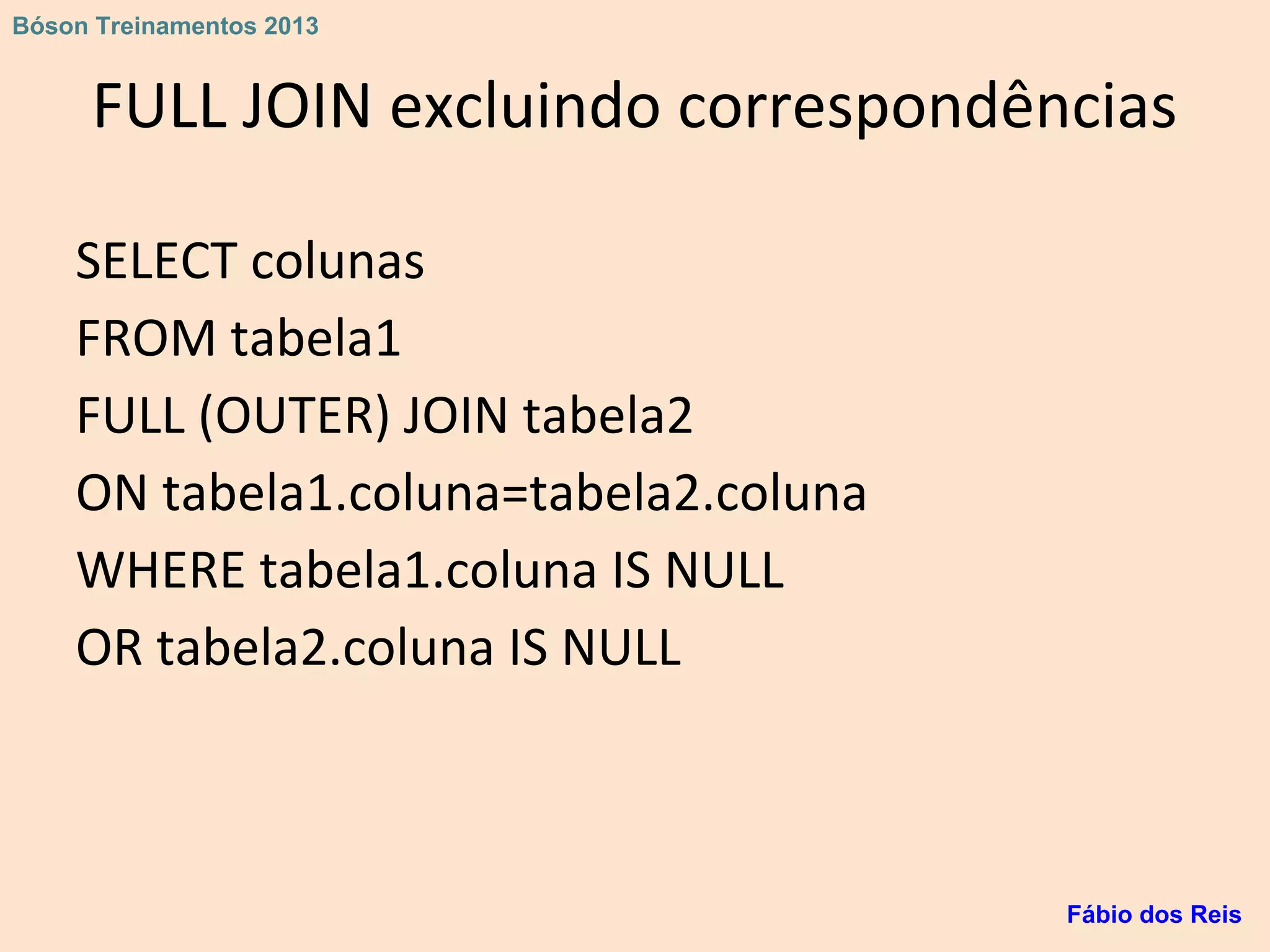 FULL JOIN excluindo correspondências
SELECT colunas
FROM tabela1
FULL (OUTER) JOIN tabela2
ON tabela1.coluna=tabela2.coluna
WHERE tabela1.coluna IS NULL
OR tabela2.coluna IS NULL
Fábio dos Reis
Bóson Treinamentos 2013
 