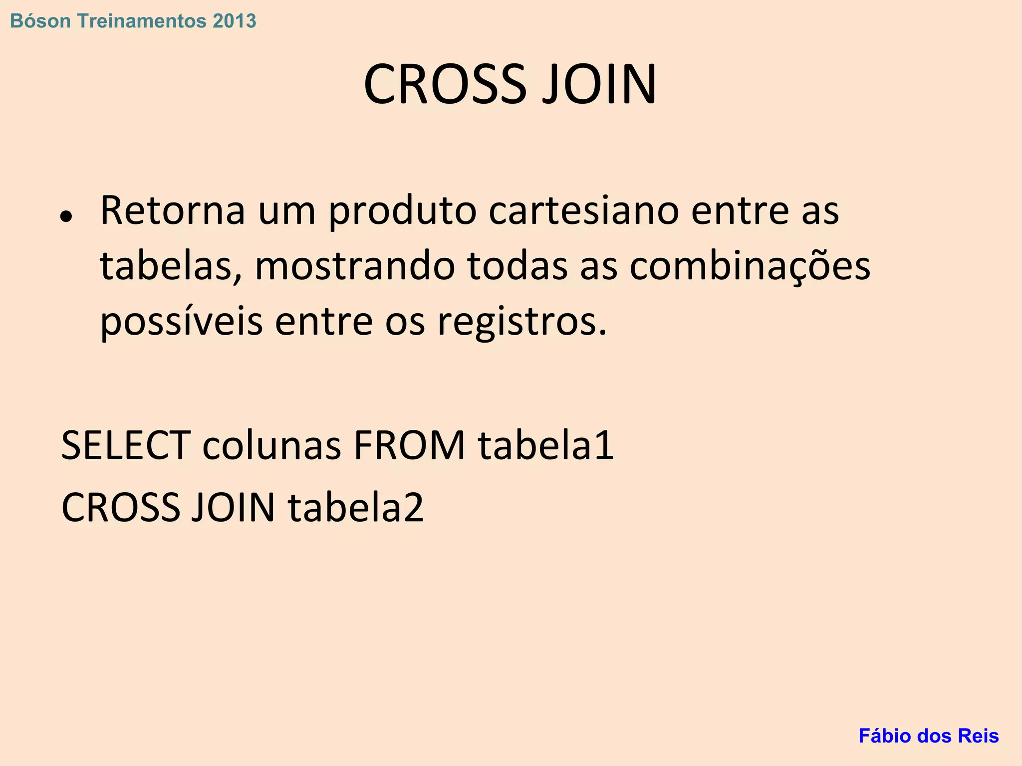 CROSS JOIN
● Retorna um produto cartesiano entre as
tabelas, mostrando todas as combinações
possíveis entre os registros.
SELECT colunas FROM tabela1
CROSS JOIN tabela2
Fábio dos Reis
Bóson Treinamentos 2013
 