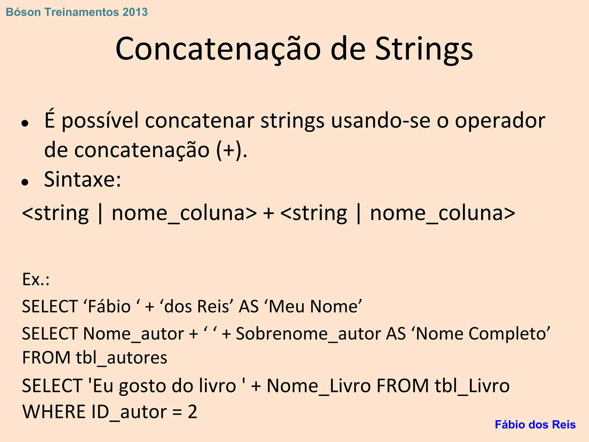 Concatenação de Strings
● É possível concatenar strings usando-se o operador
de concatenação (+).
● Sintaxe:
<string | nome_coluna> + <string | nome_coluna>
Ex.:
SELECT ‘Fábio ‘ + ‘dos Reis’ AS ‘Meu Nome’
SELECT Nome_autor + ‘ ‘ + Sobrenome_autor AS ‘Nome Completo’
FROM tbl_autores
SELECT 'Eu gosto do livro ' + Nome_Livro FROM tbl_Livro
WHERE ID_autor = 2 Fábio dos Reis
Bóson Treinamentos 2013
 
