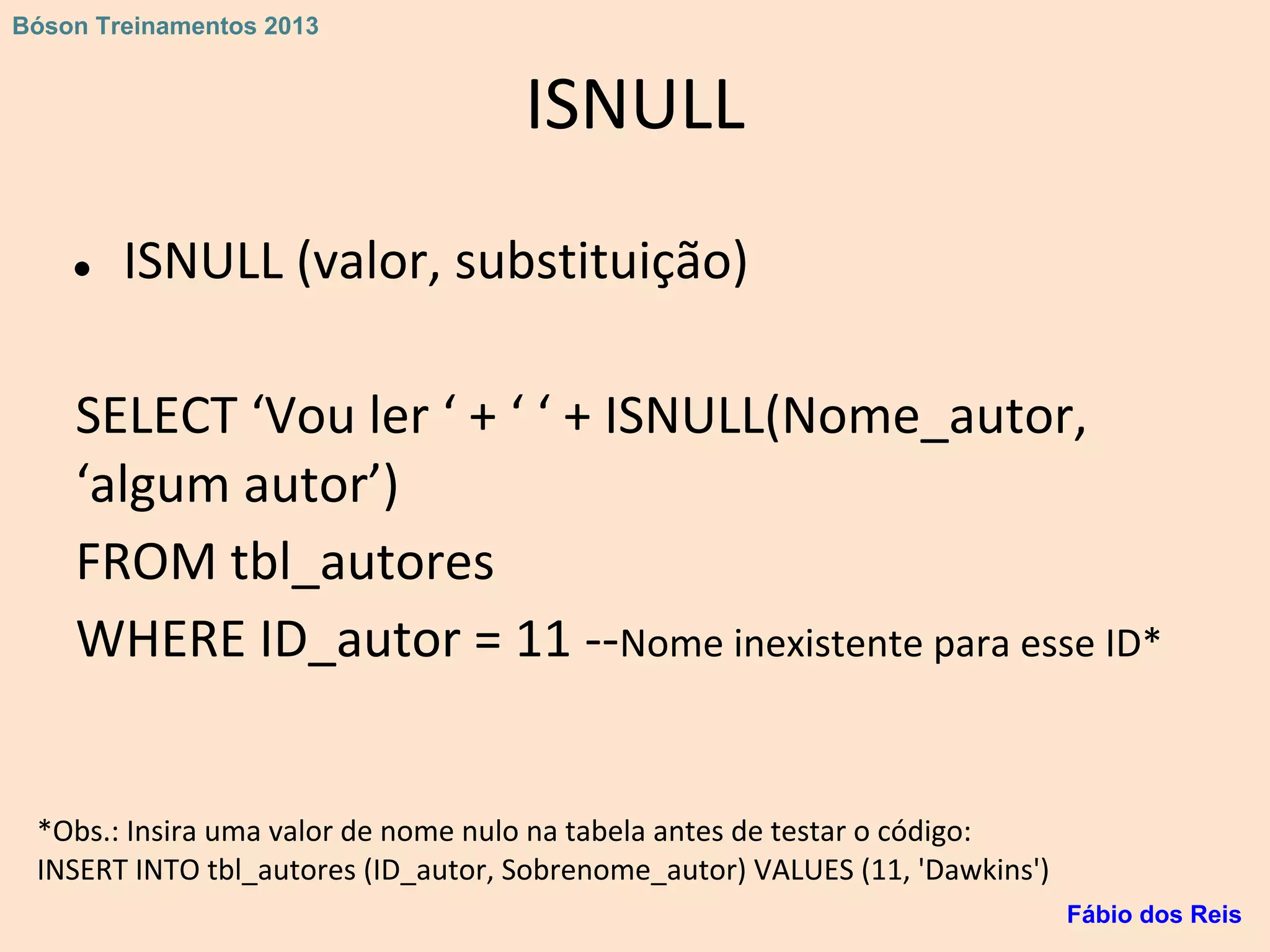 ISNULL
● ISNULL (valor, substituição)
SELECT ‘Vou ler ‘ + ‘ ‘ + ISNULL(Nome_autor,
‘algum autor’)
FROM tbl_autores
WHERE ID_autor = 11 --Nome inexistente para esse ID*
*Obs.: Insira uma valor de nome nulo na tabela antes de testar o código:
INSERT INTO tbl_autores (ID_autor, Sobrenome_autor) VALUES (11, 'Dawkins')
Fábio dos Reis
Bóson Treinamentos 2013
 