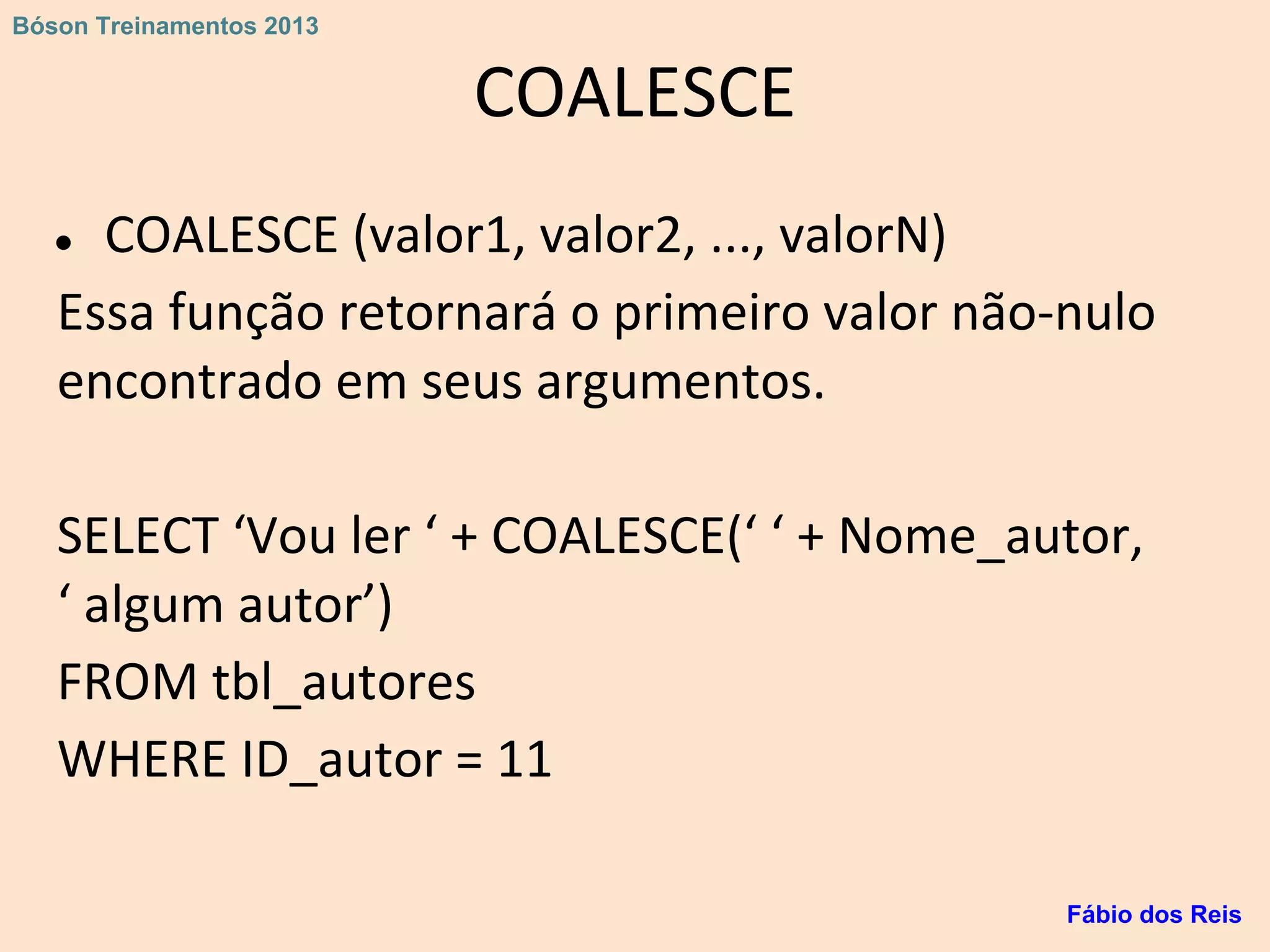 COALESCE
● COALESCE (valor1, valor2, ..., valorN)
Essa função retornará o primeiro valor não-nulo
encontrado em seus argumentos.
SELECT ‘Vou ler ‘ + COALESCE(‘ ‘ + Nome_autor,
‘ algum autor’)
FROM tbl_autores
WHERE ID_autor = 11
Fábio dos Reis
Bóson Treinamentos 2013
 