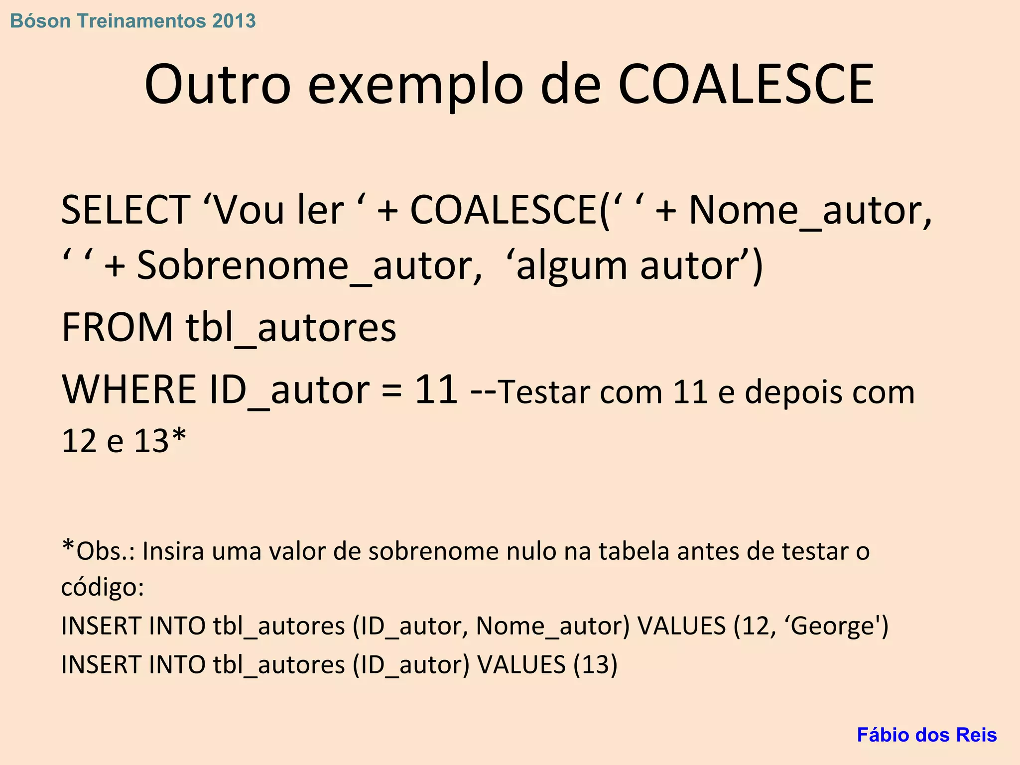 Outro exemplo de COALESCE
SELECT ‘Vou ler ‘ + COALESCE(‘ ‘ + Nome_autor,
‘ ‘ + Sobrenome_autor, ‘algum autor’)
FROM tbl_autores
WHERE ID_autor = 11 --Testar com 11 e depois com
12 e 13*
*Obs.: Insira uma valor de sobrenome nulo na tabela antes de testar o
código:
INSERT INTO tbl_autores (ID_autor, Nome_autor) VALUES (12, ‘George')
INSERT INTO tbl_autores (ID_autor) VALUES (13)
Fábio dos Reis
Bóson Treinamentos 2013
 