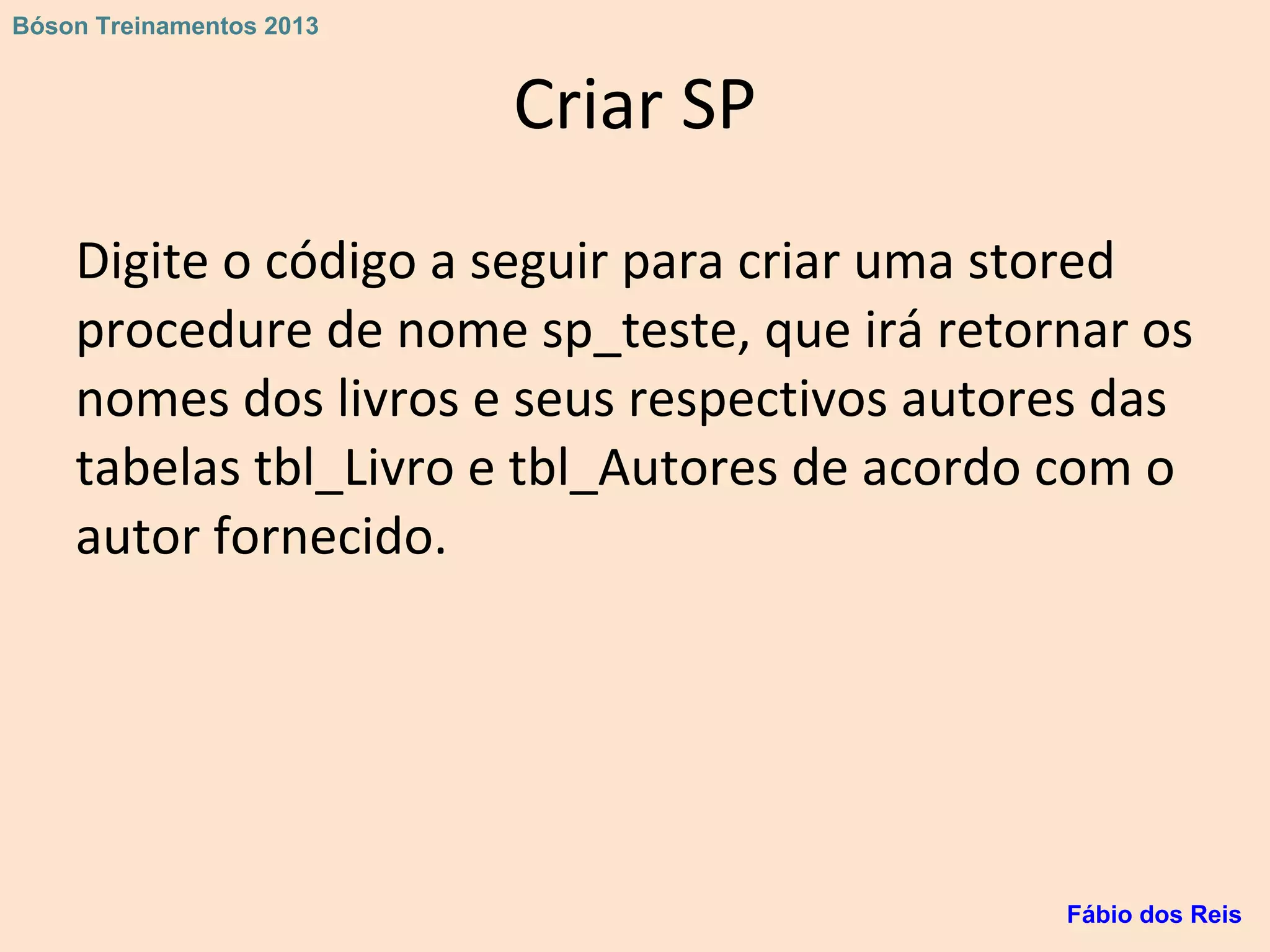 Criar SP
Digite o código a seguir para criar uma stored
procedure de nome sp_teste, que irá retornar os
nomes dos livros e seus respectivos autores das
tabelas tbl_Livro e tbl_Autores de acordo com o
autor fornecido.
Fábio dos Reis
Bóson Treinamentos 2013
 