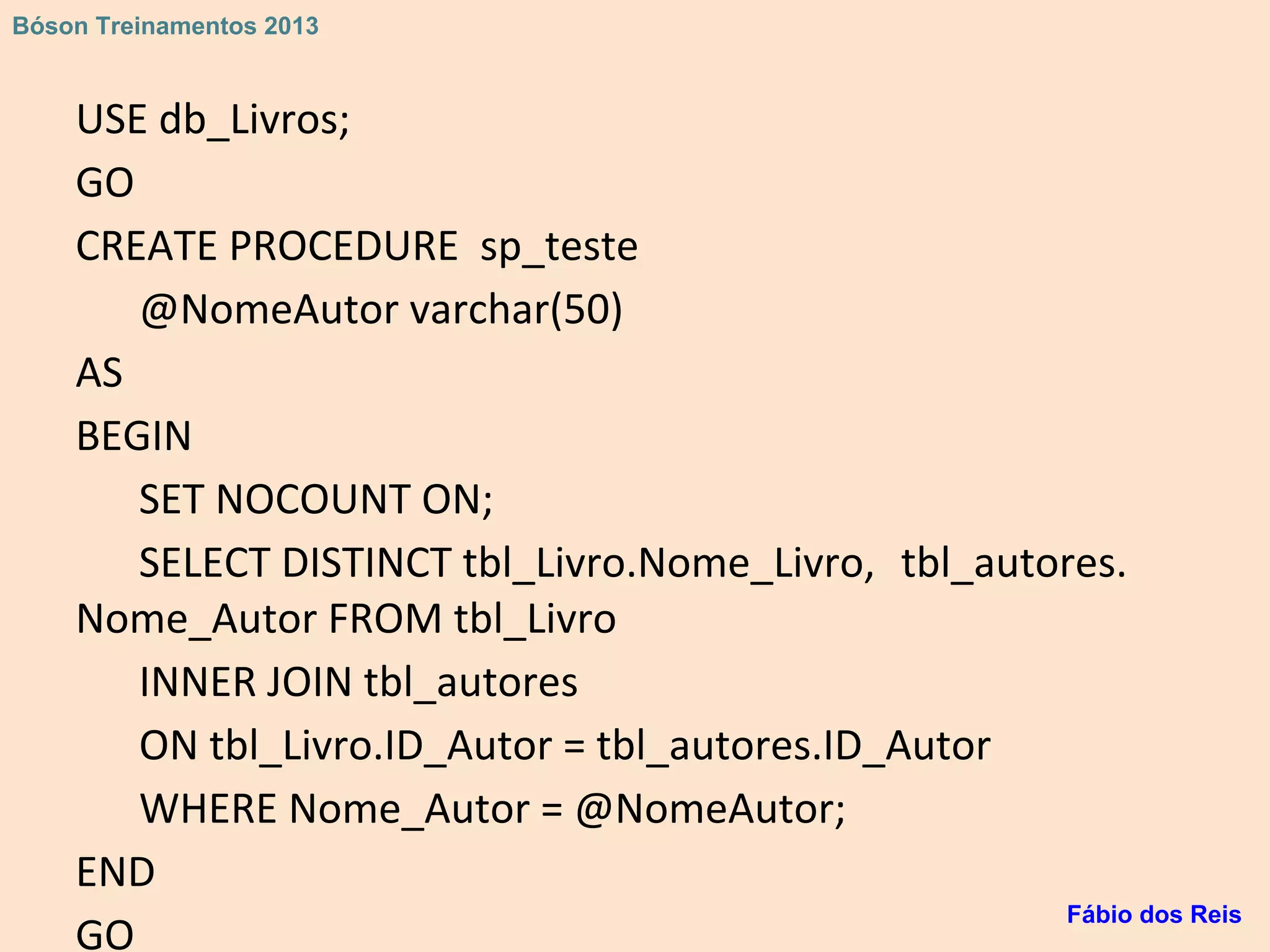 USE db_Livros;
GO
CREATE PROCEDURE sp_teste
@NomeAutor varchar(50)
AS
BEGIN
SET NOCOUNT ON;
SELECT DISTINCT tbl_Livro.Nome_Livro, tbl_autores.
Nome_Autor FROM tbl_Livro
INNER JOIN tbl_autores
ON tbl_Livro.ID_Autor = tbl_autores.ID_Autor
WHERE Nome_Autor = @NomeAutor;
END
GO
Fábio dos Reis
Bóson Treinamentos 2013
 