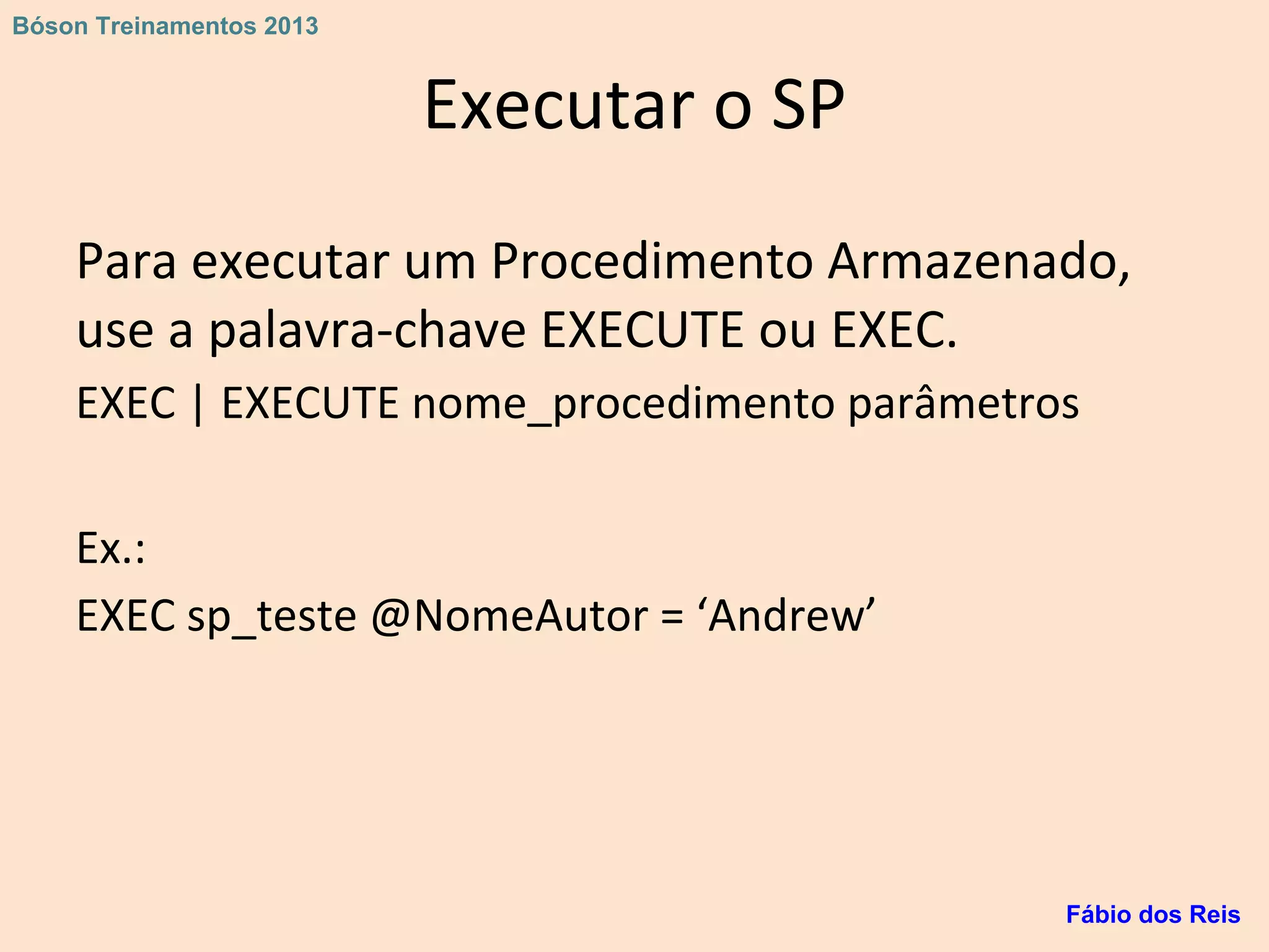 Executar o SP
Para executar um Procedimento Armazenado,
use a palavra-chave EXECUTE ou EXEC.
EXEC | EXECUTE nome_procedimento parâmetros
Ex.:
EXEC sp_teste @NomeAutor = ‘Andrew’
Fábio dos Reis
Bóson Treinamentos 2013
 