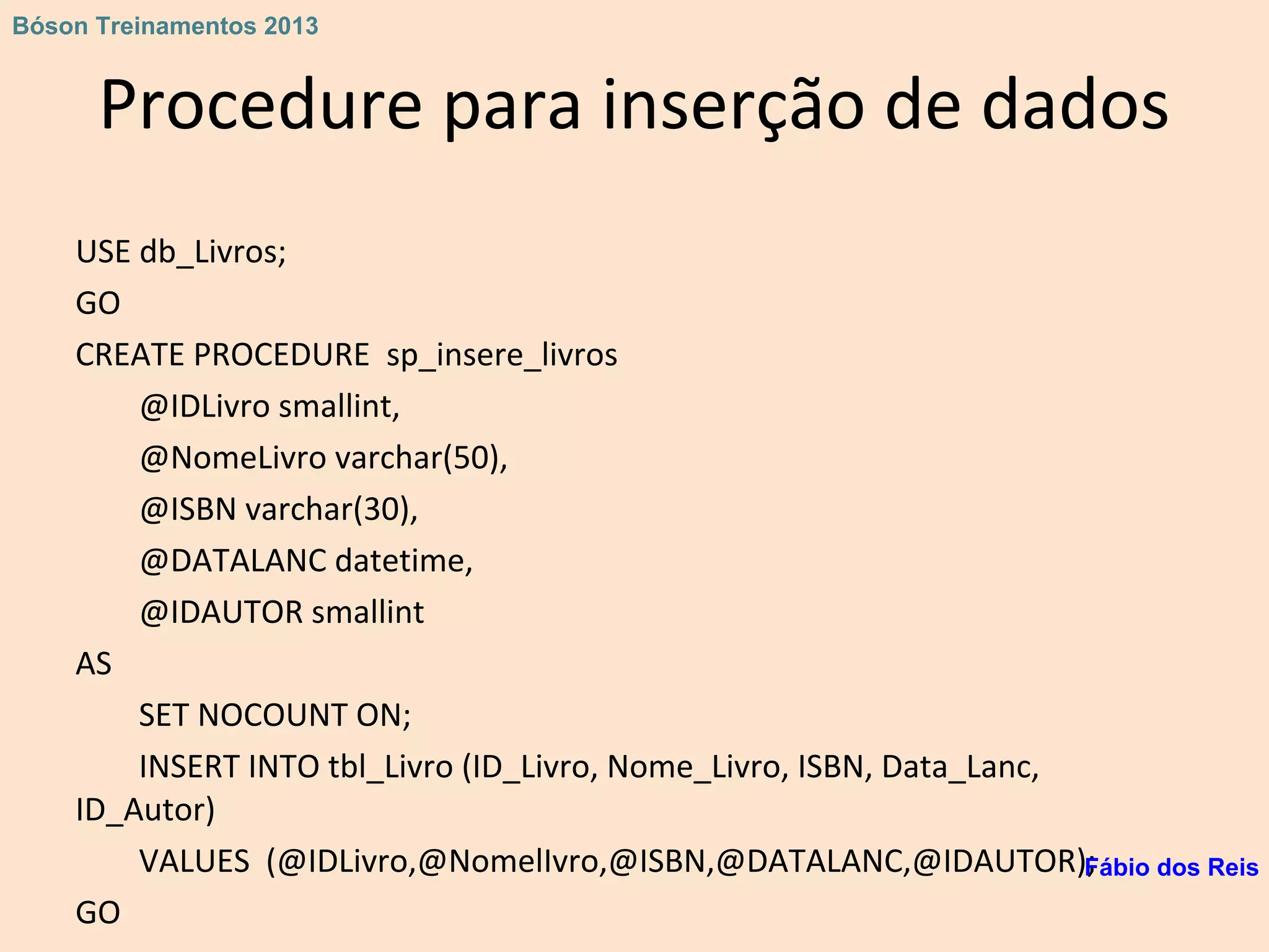 Procedure para inserção de dados
USE db_Livros;
GO
CREATE PROCEDURE sp_insere_livros
@IDLivro smallint,
@NomeLivro varchar(50),
@ISBN varchar(30),
@DATALANC datetime,
@IDAUTOR smallint
AS
SET NOCOUNT ON;
INSERT INTO tbl_Livro (ID_Livro, Nome_Livro, ISBN, Data_Lanc,
ID_Autor)
VALUES (@IDLivro,@NomelIvro,@ISBN,@DATALANC,@IDAUTOR);
GO
Fábio dos Reis
Bóson Treinamentos 2013
 