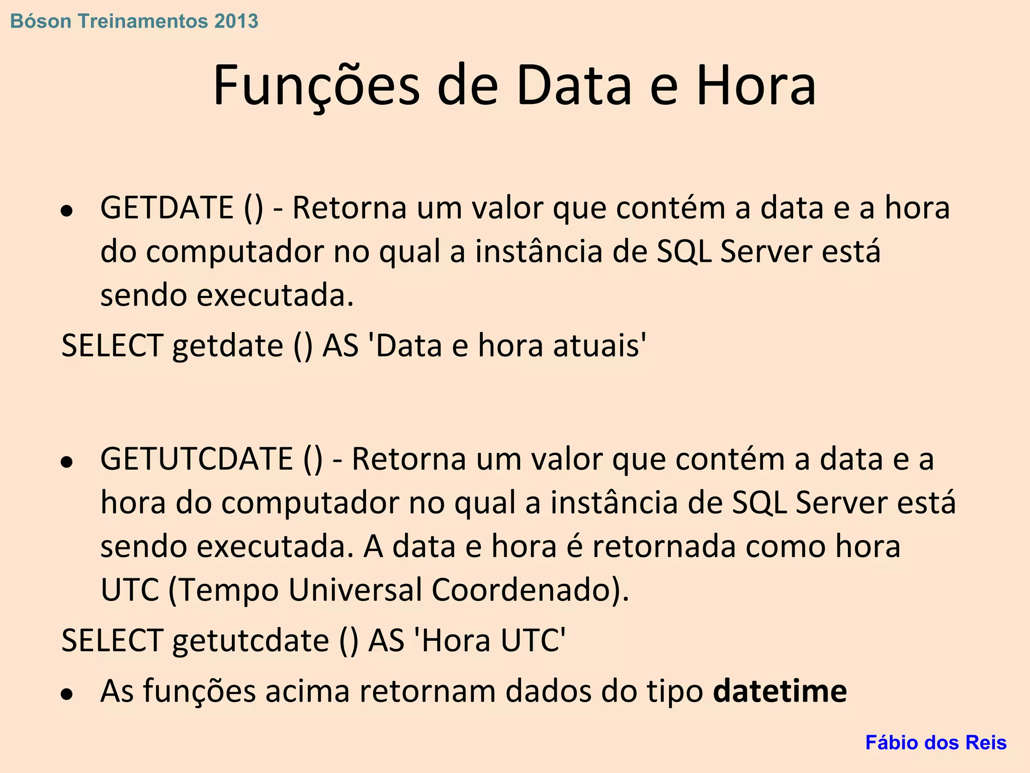 Funções de Data e Hora
● GETDATE () - Retorna um valor que contém a data e a hora
do computador no qual a instância de SQL Server está
sendo executada.
SELECT getdate () AS 'Data e hora atuais'
● GETUTCDATE () - Retorna um valor que contém a data e a
hora do computador no qual a instância de SQL Server está
sendo executada. A data e hora é retornada como hora
UTC (Tempo Universal Coordenado).
SELECT getutcdate () AS 'Hora UTC'
● As funções acima retornam dados do tipo datetime
Fábio dos Reis
Bóson Treinamentos 2013
 