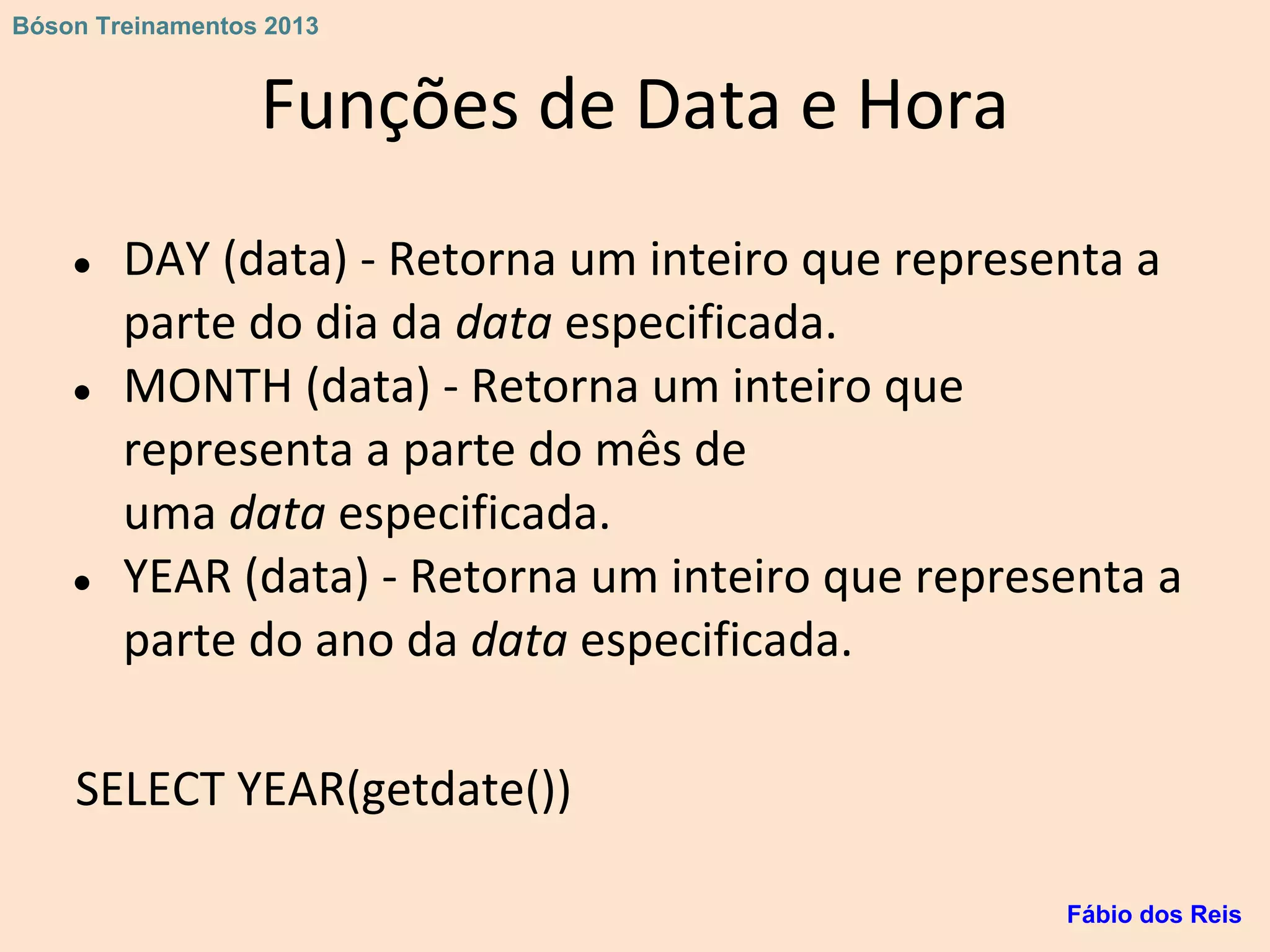 Funções de Data e Hora
● DAY (data) - Retorna um inteiro que representa a
parte do dia da data especificada.
● MONTH (data) - Retorna um inteiro que
representa a parte do mês de
uma data especificada.
● YEAR (data) - Retorna um inteiro que representa a
parte do ano da data especificada.
SELECT YEAR(getdate())
Fábio dos Reis
Bóson Treinamentos 2013
 