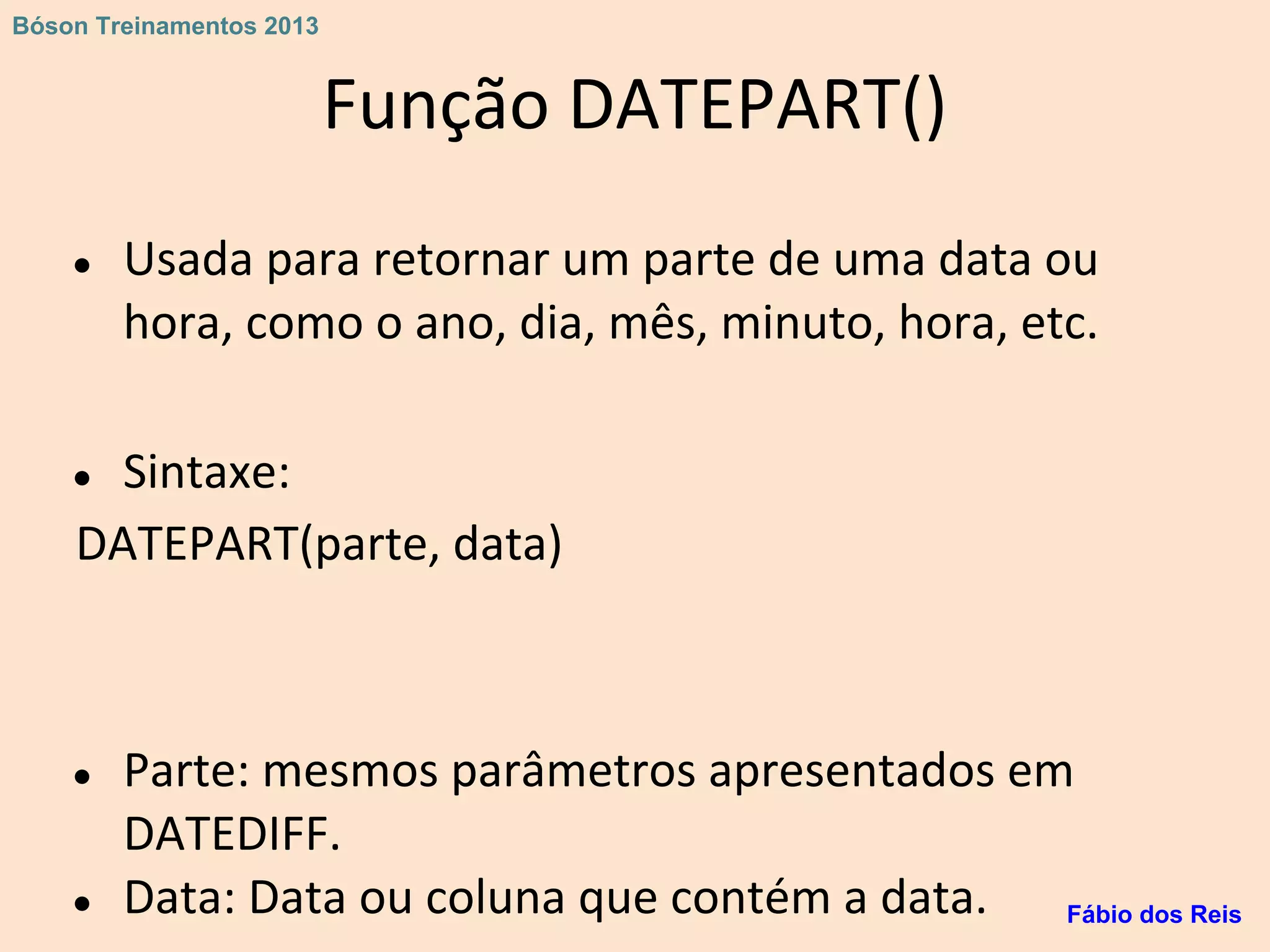 Função DATEPART()
● Usada para retornar um parte de uma data ou
hora, como o ano, dia, mês, minuto, hora, etc.
● Sintaxe:
DATEPART(parte, data)
● Parte: mesmos parâmetros apresentados em
DATEDIFF.
● Data: Data ou coluna que contém a data. Fábio dos Reis
Bóson Treinamentos 2013
 
