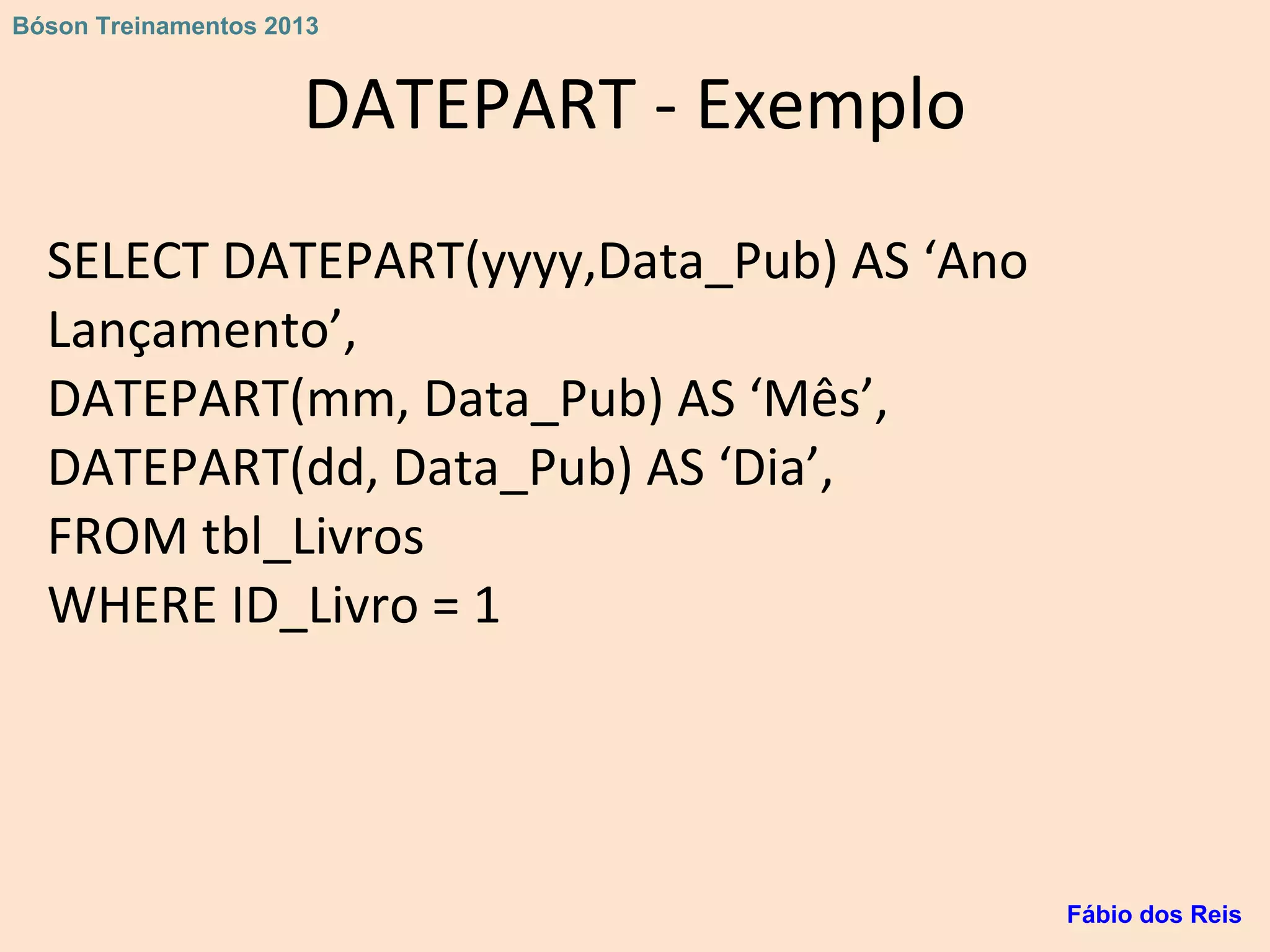 DATEPART - Exemplo
SELECT DATEPART(yyyy,Data_Pub) AS ‘Ano
Lançamento’,
DATEPART(mm, Data_Pub) AS ‘Mês’,
DATEPART(dd, Data_Pub) AS ‘Dia’,
FROM tbl_Livros
WHERE ID_Livro = 1
Fábio dos Reis
Bóson Treinamentos 2013
 