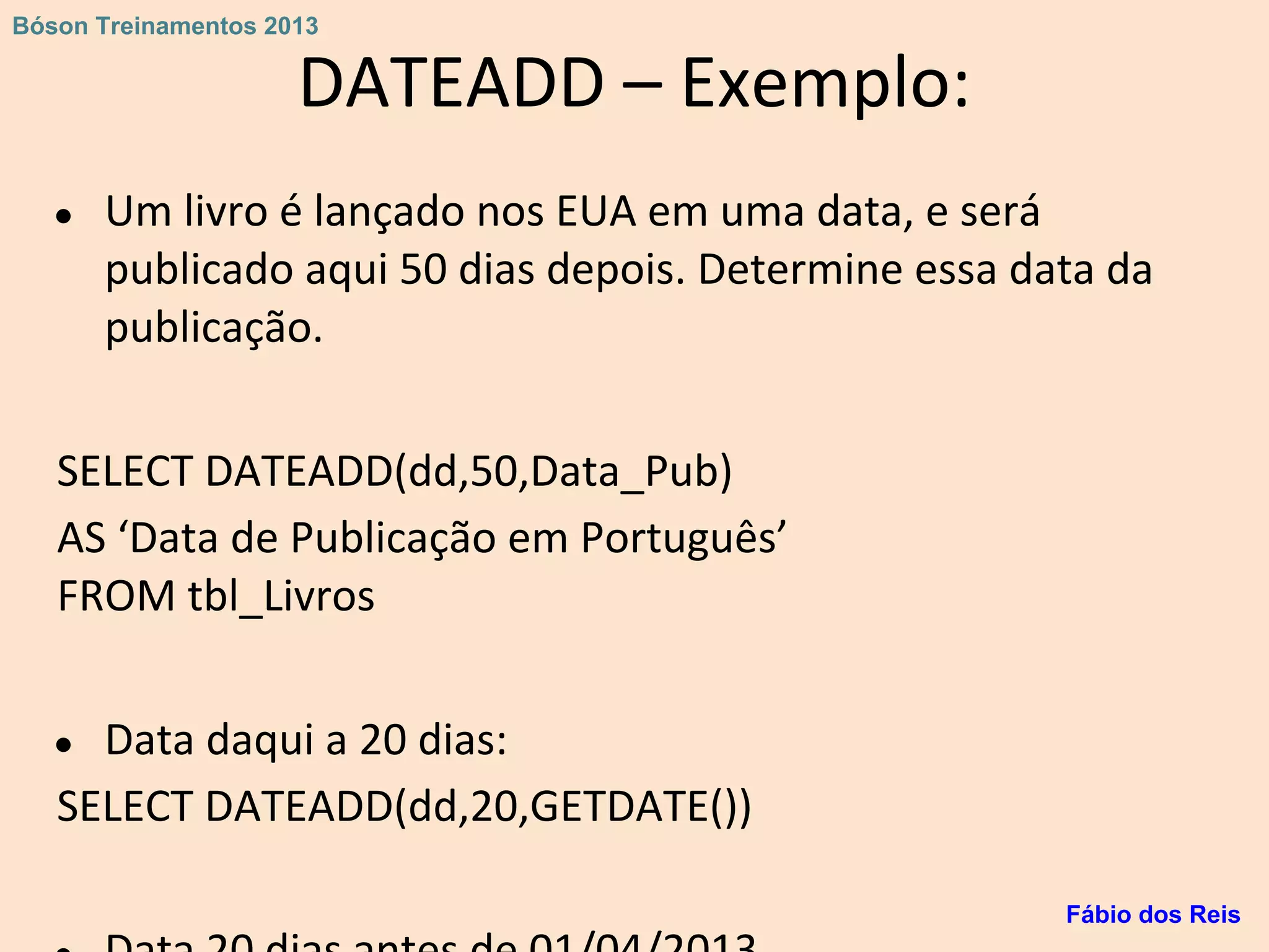 DATEADD – Exemplo:
● Um livro é lançado nos EUA em uma data, e será
publicado aqui 50 dias depois. Determine essa data da
publicação.
SELECT DATEADD(dd,50,Data_Pub)
AS ‘Data de Publicação em Português’
FROM tbl_Livros
● Data daqui a 20 dias:
SELECT DATEADD(dd,20,GETDATE())
Fábio dos Reis
Bóson Treinamentos 2013
 