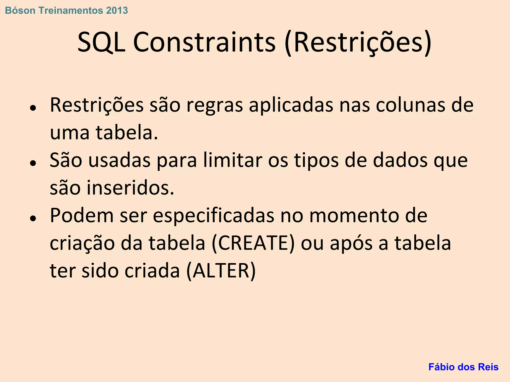 SQL Constraints (Restrições)
● Restrições são regras aplicadas nas colunas de
uma tabela.
● São usadas para limitar os tipos de dados que
são inseridos.
● Podem ser especificadas no momento de
criação da tabela (CREATE) ou após a tabela
ter sido criada (ALTER)
Fábio dos Reis
Bóson Treinamentos 2013
 