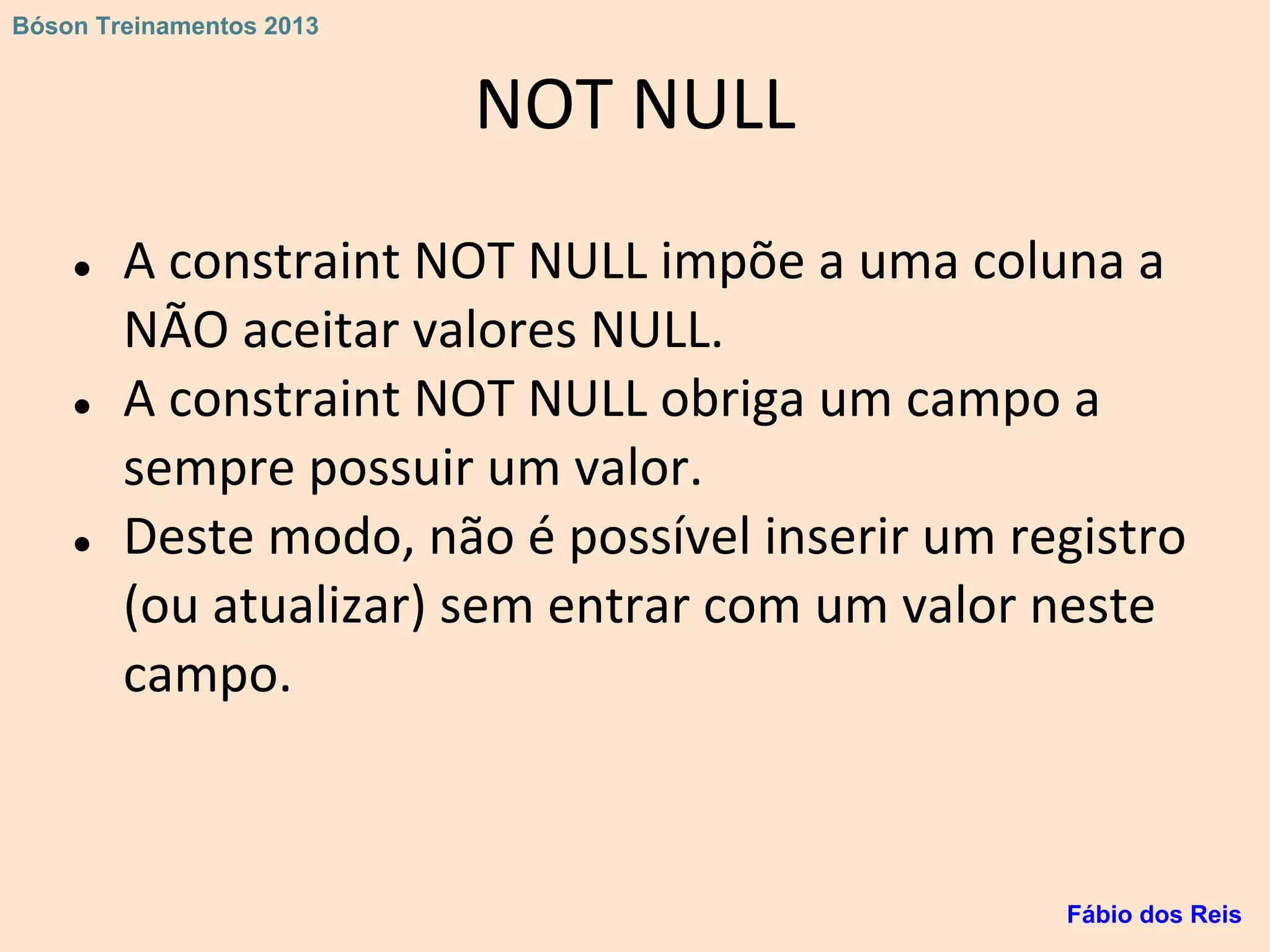 NOT NULL
● A constraint NOT NULL impõe a uma coluna a
NÃO aceitar valores NULL.
● A constraint NOT NULL obriga um campo a
sempre possuir um valor.
● Deste modo, não é possível inserir um registro
(ou atualizar) sem entrar com um valor neste
campo.
Fábio dos Reis
Bóson Treinamentos 2013
 