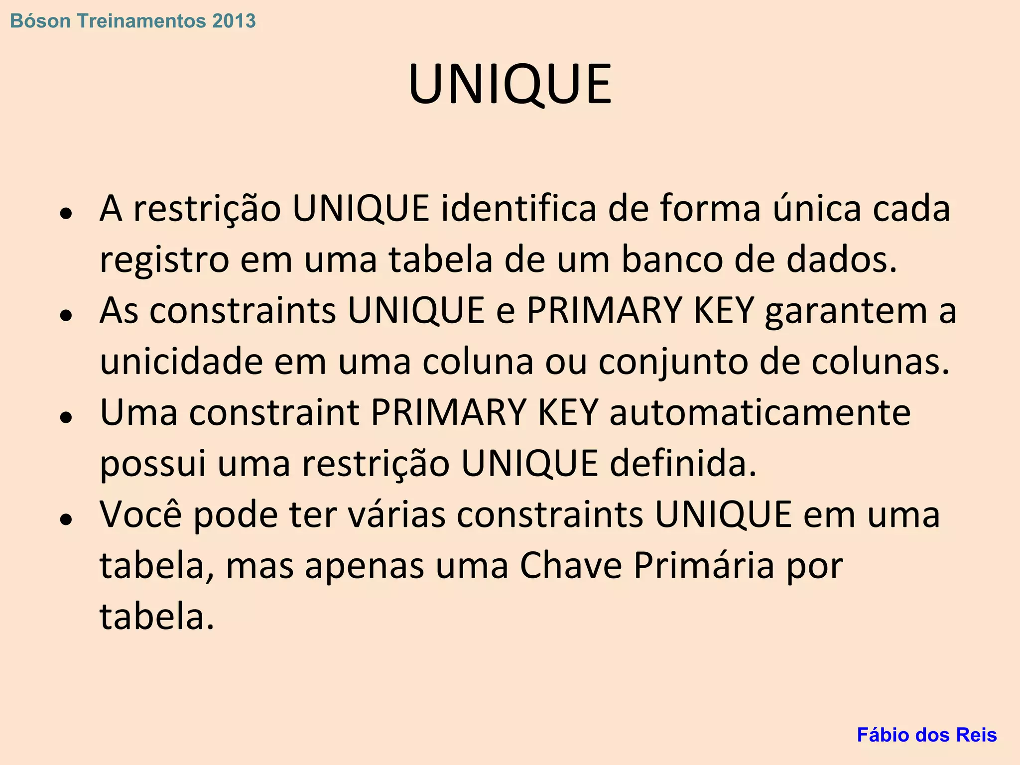 UNIQUE
● A restrição UNIQUE identifica de forma única cada
registro em uma tabela de um banco de dados.
● As constraints UNIQUE e PRIMARY KEY garantem a
unicidade em uma coluna ou conjunto de colunas.
● Uma constraint PRIMARY KEY automaticamente
possui uma restrição UNIQUE definida.
● Você pode ter várias constraints UNIQUE em uma
tabela, mas apenas uma Chave Primária por
tabela.
Fábio dos Reis
Bóson Treinamentos 2013
 
