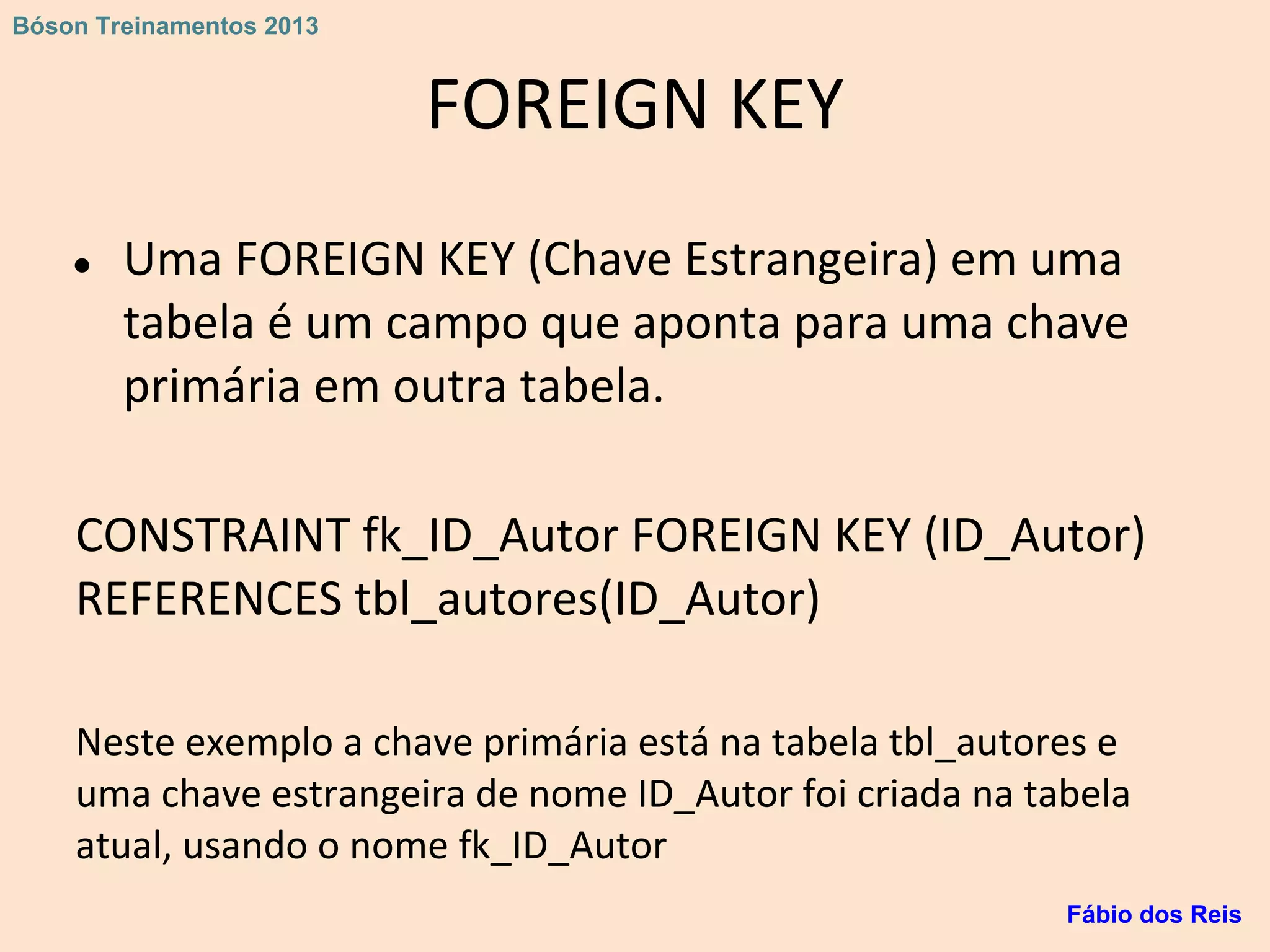 FOREIGN KEY
● Uma FOREIGN KEY (Chave Estrangeira) em uma
tabela é um campo que aponta para uma chave
primária em outra tabela.
CONSTRAINT fk_ID_Autor FOREIGN KEY (ID_Autor)
REFERENCES tbl_autores(ID_Autor)
Neste exemplo a chave primária está na tabela tbl_autores e
uma chave estrangeira de nome ID_Autor foi criada na tabela
atual, usando o nome fk_ID_Autor
Fábio dos Reis
Bóson Treinamentos 2013
 