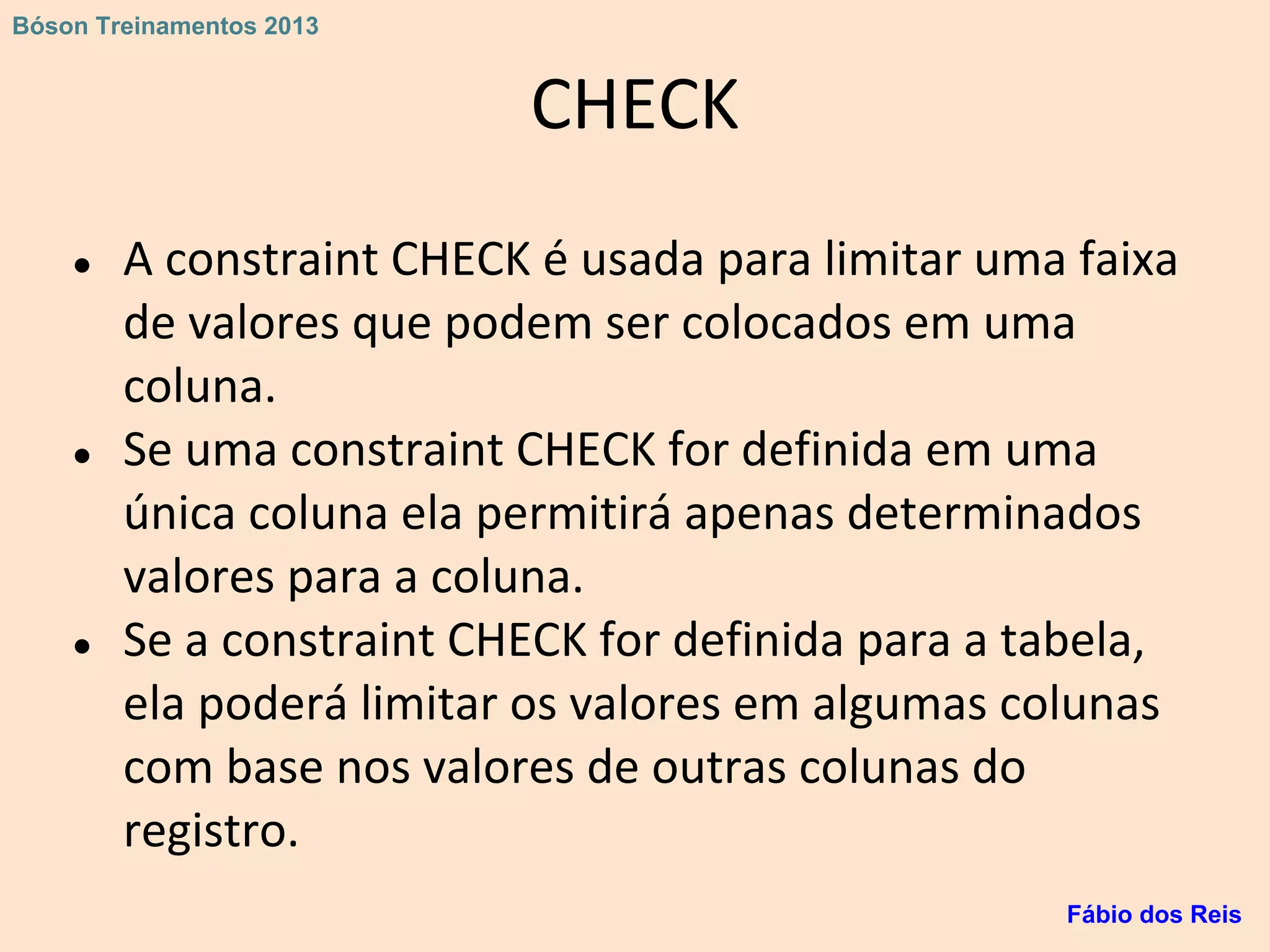 CHECK
● A constraint CHECK é usada para limitar uma faixa
de valores que podem ser colocados em uma
coluna.
● Se uma constraint CHECK for definida em uma
única coluna ela permitirá apenas determinados
valores para a coluna.
● Se a constraint CHECK for definida para a tabela,
ela poderá limitar os valores em algumas colunas
com base nos valores de outras colunas do
registro.
Fábio dos Reis
Bóson Treinamentos 2013
 