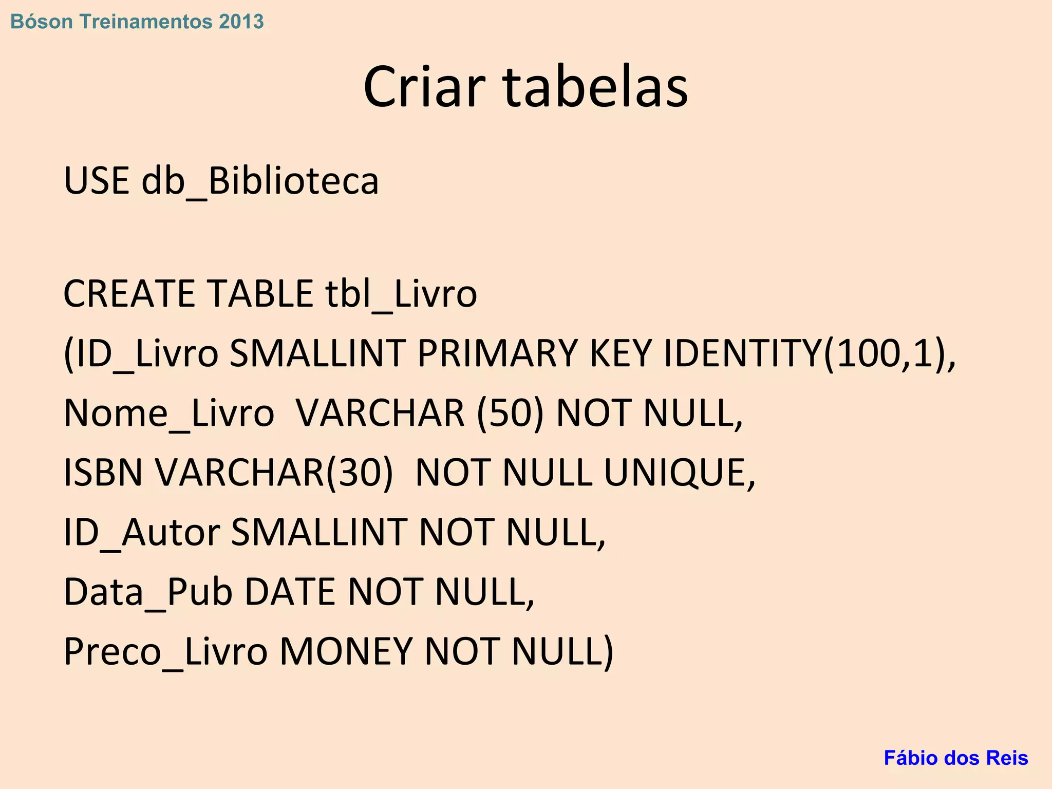 Criar tabelas
USE db_Biblioteca
CREATE TABLE tbl_Livro
(ID_Livro SMALLINT PRIMARY KEY IDENTITY(100,1),
Nome_Livro VARCHAR (50) NOT NULL,
ISBN VARCHAR(30) NOT NULL UNIQUE,
ID_Autor SMALLINT NOT NULL,
Data_Pub DATE NOT NULL,
Preco_Livro MONEY NOT NULL)
Fábio dos Reis
Bóson Treinamentos 2013
 