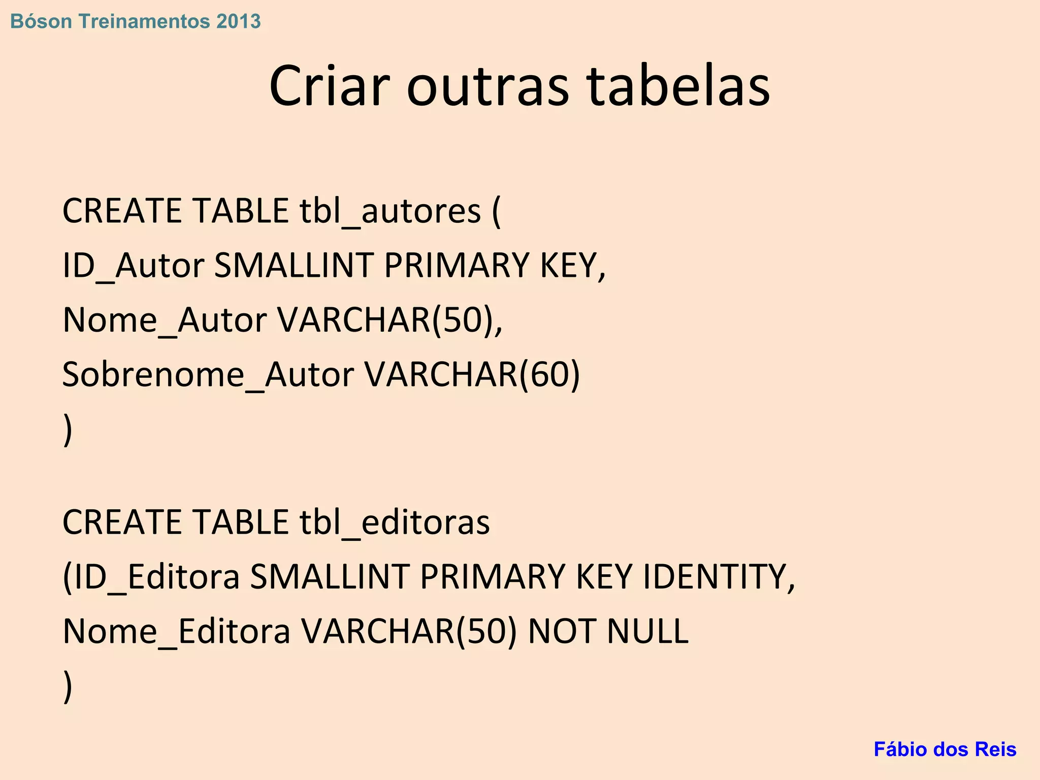 Criar outras tabelas
CREATE TABLE tbl_autores (
ID_Autor SMALLINT PRIMARY KEY,
Nome_Autor VARCHAR(50),
Sobrenome_Autor VARCHAR(60)
)
CREATE TABLE tbl_editoras
(ID_Editora SMALLINT PRIMARY KEY IDENTITY,
Nome_Editora VARCHAR(50) NOT NULL
)
Fábio dos Reis
Bóson Treinamentos 2013
 