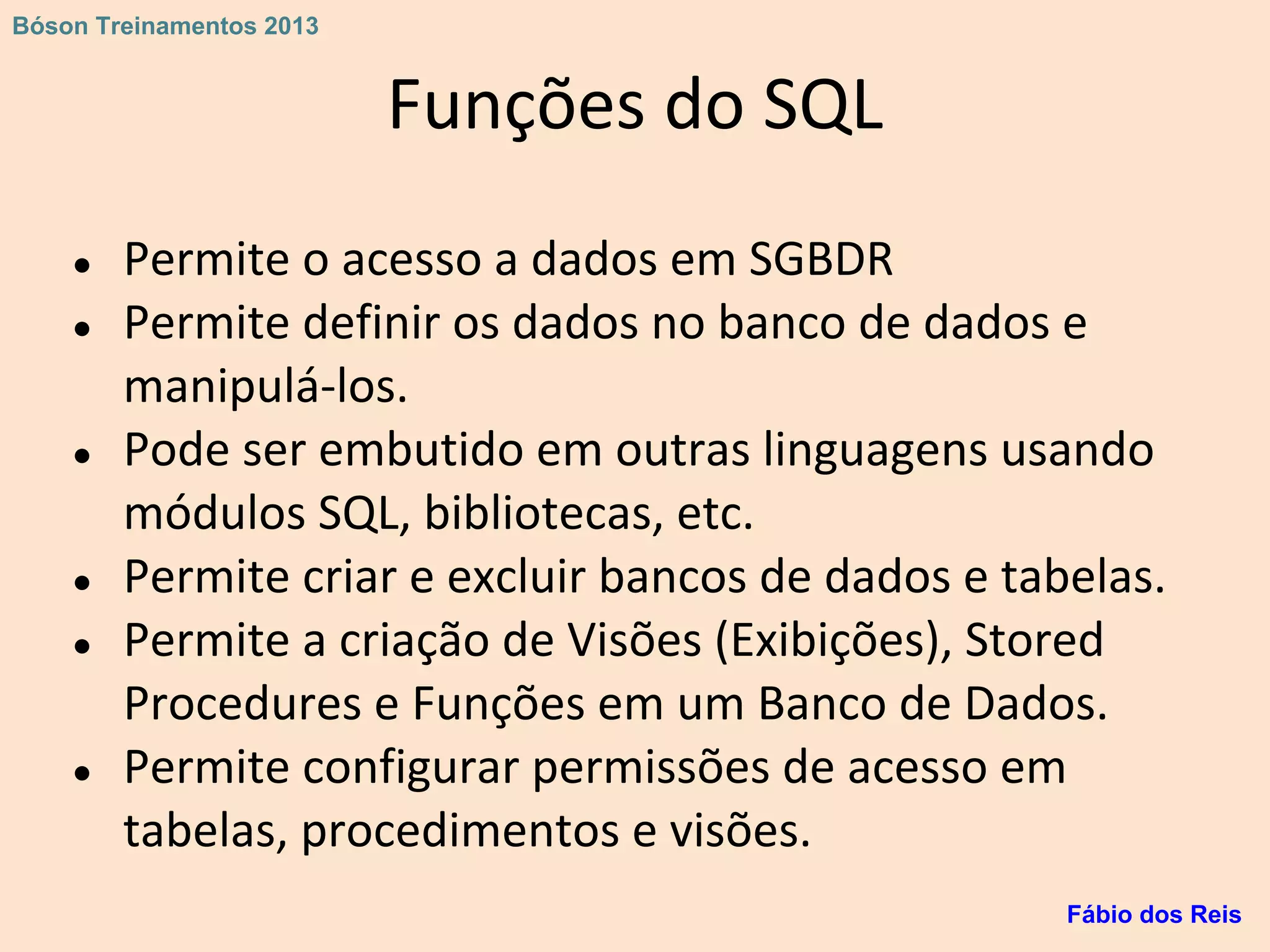 Funções do SQL
● Permite o acesso a dados em SGBDR
● Permite definir os dados no banco de dados e
manipulá-los.
● Pode ser embutido em outras linguagens usando
módulos SQL, bibliotecas, etc.
● Permite criar e excluir bancos de dados e tabelas.
● Permite a criação de Visões (Exibições), Stored
Procedures e Funções em um Banco de Dados.
● Permite configurar permissões de acesso em
tabelas, procedimentos e visões.
Fábio dos Reis
Bóson Treinamentos 2013
 