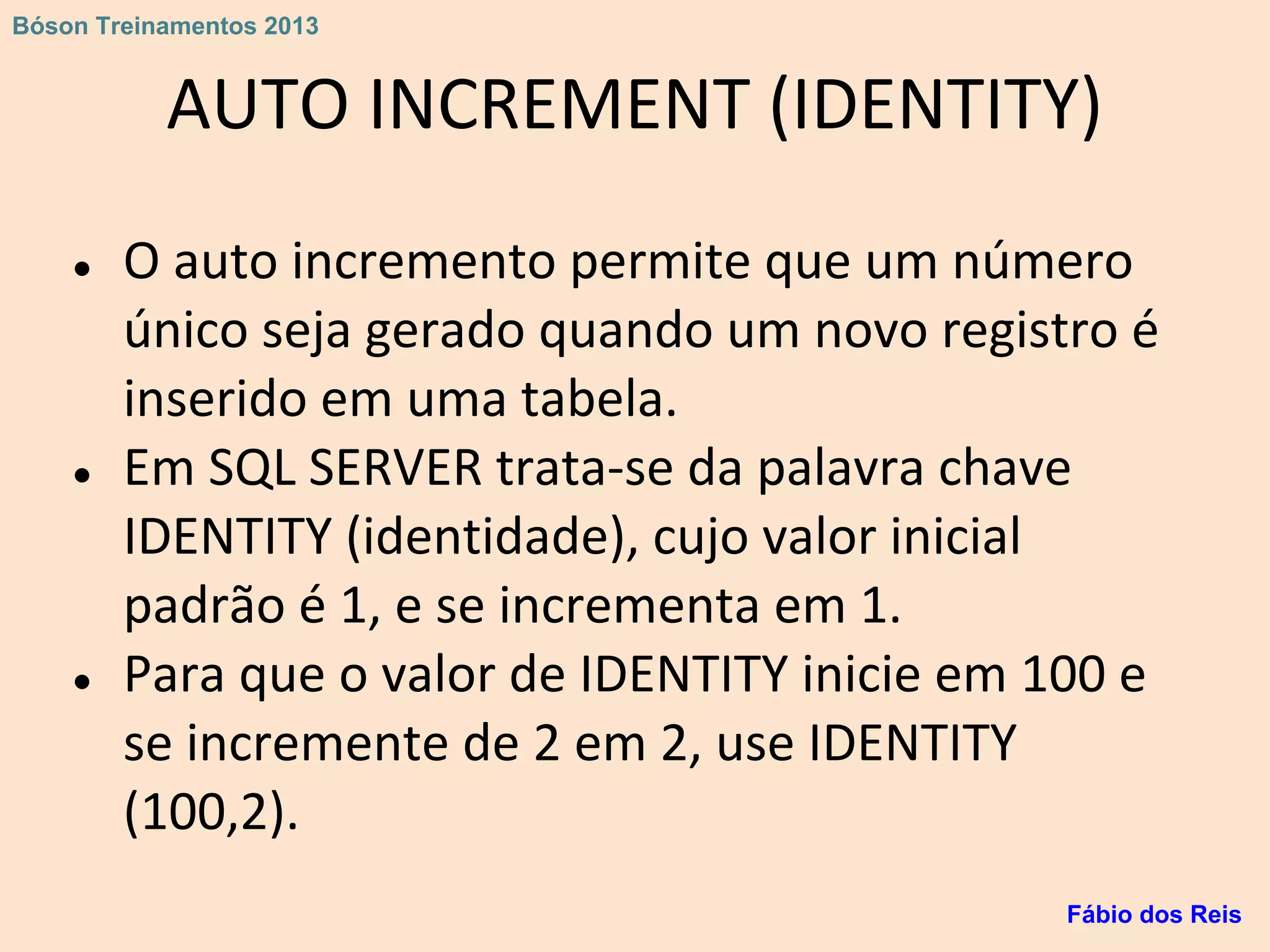 AUTO INCREMENT (IDENTITY)
● O auto incremento permite que um número
único seja gerado quando um novo registro é
inserido em uma tabela.
● Em SQL SERVER trata-se da palavra chave
IDENTITY (identidade), cujo valor inicial
padrão é 1, e se incrementa em 1.
● Para que o valor de IDENTITY inicie em 100 e
se incremente de 2 em 2, use IDENTITY
(100,2).
Fábio dos Reis
Bóson Treinamentos 2013
 