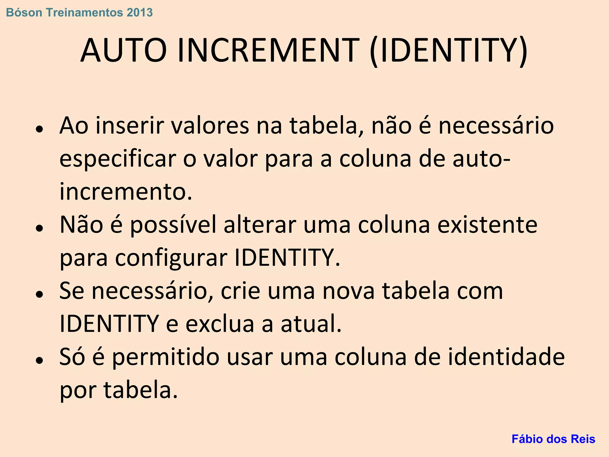 AUTO INCREMENT (IDENTITY)
● Ao inserir valores na tabela, não é necessário
especificar o valor para a coluna de auto-
incremento.
● Não é possível alterar uma coluna existente
para configurar IDENTITY.
● Se necessário, crie uma nova tabela com
IDENTITY e exclua a atual.
● Só é permitido usar uma coluna de identidade
por tabela.
Fábio dos Reis
Bóson Treinamentos 2013
 