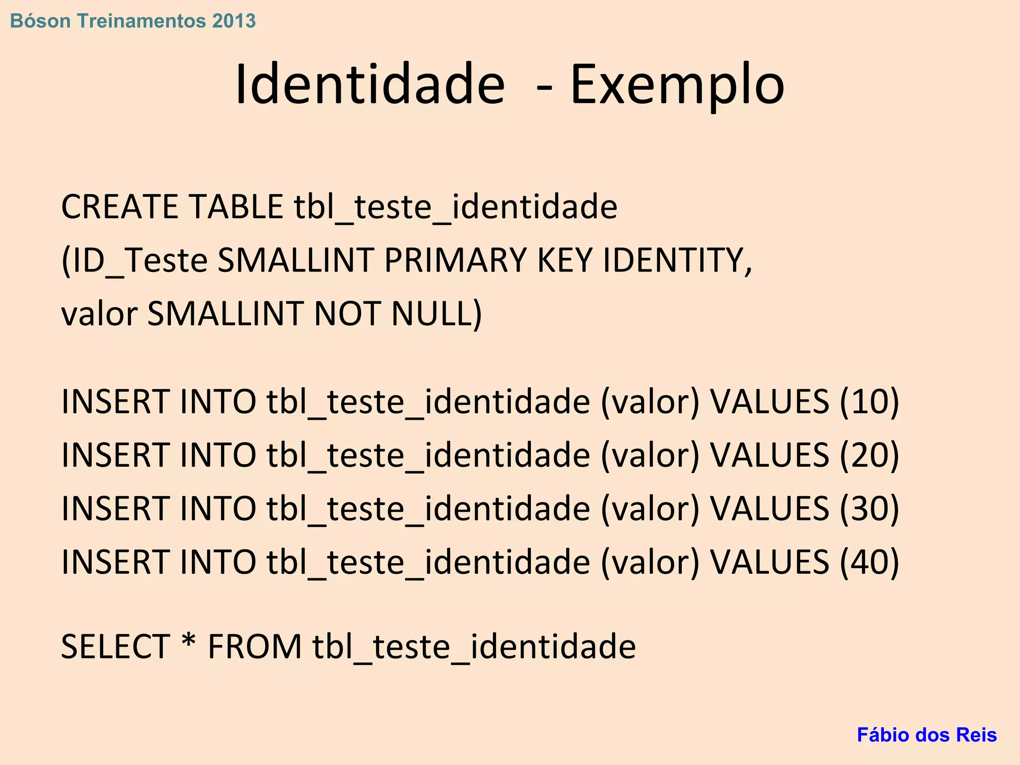 Identidade - Exemplo
CREATE TABLE tbl_teste_identidade
(ID_Teste SMALLINT PRIMARY KEY IDENTITY,
valor SMALLINT NOT NULL)
INSERT INTO tbl_teste_identidade (valor) VALUES (10)
INSERT INTO tbl_teste_identidade (valor) VALUES (20)
INSERT INTO tbl_teste_identidade (valor) VALUES (30)
INSERT INTO tbl_teste_identidade (valor) VALUES (40)
SELECT * FROM tbl_teste_identidade
Fábio dos Reis
Bóson Treinamentos 2013
 