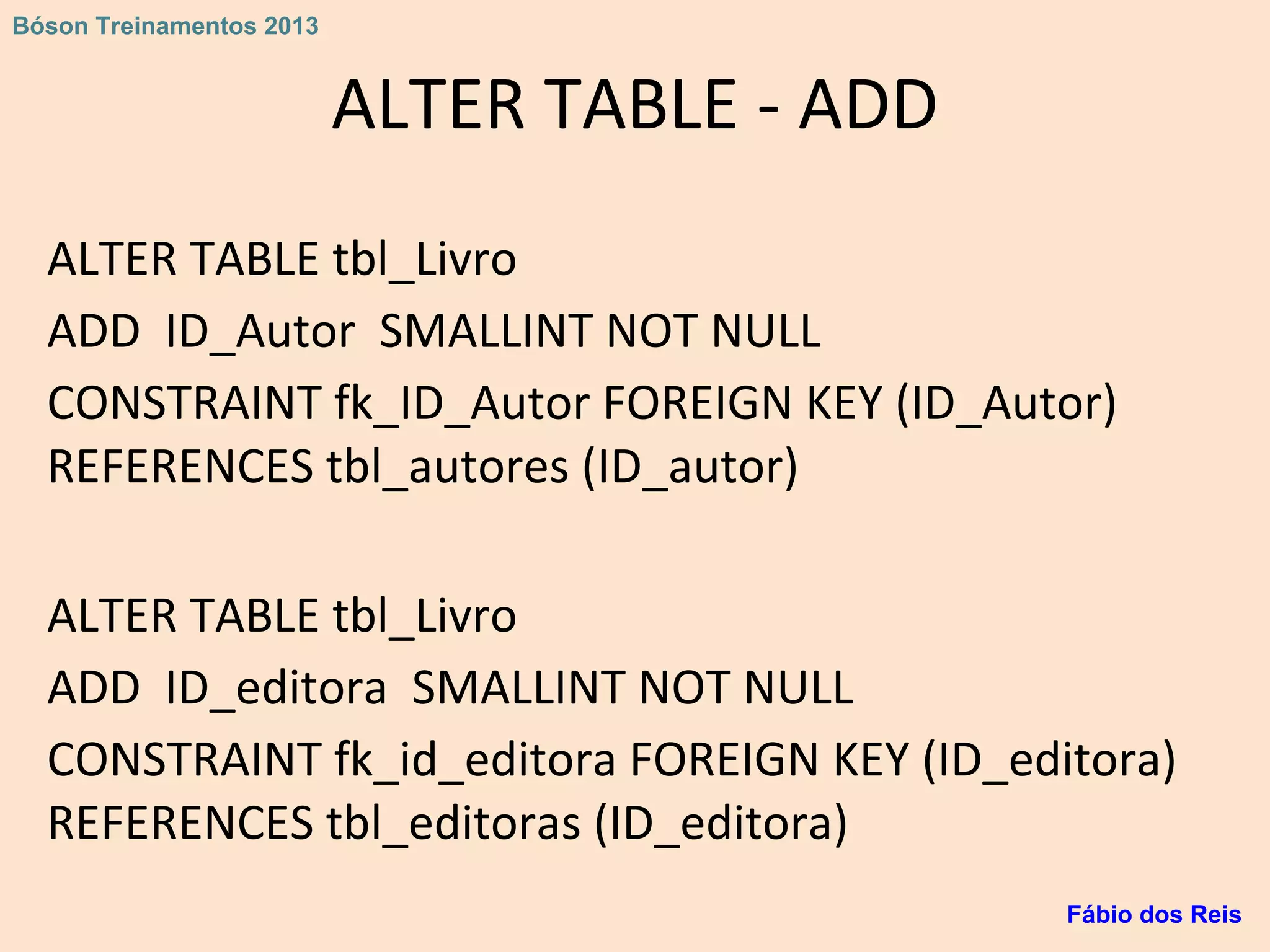 ALTER TABLE - ADD
ALTER TABLE tbl_Livro
ADD ID_Autor SMALLINT NOT NULL
CONSTRAINT fk_ID_Autor FOREIGN KEY (ID_Autor)
REFERENCES tbl_autores (ID_autor)
ALTER TABLE tbl_Livro
ADD ID_editora SMALLINT NOT NULL
CONSTRAINT fk_id_editora FOREIGN KEY (ID_editora)
REFERENCES tbl_editoras (ID_editora)
Fábio dos Reis
Bóson Treinamentos 2013
 