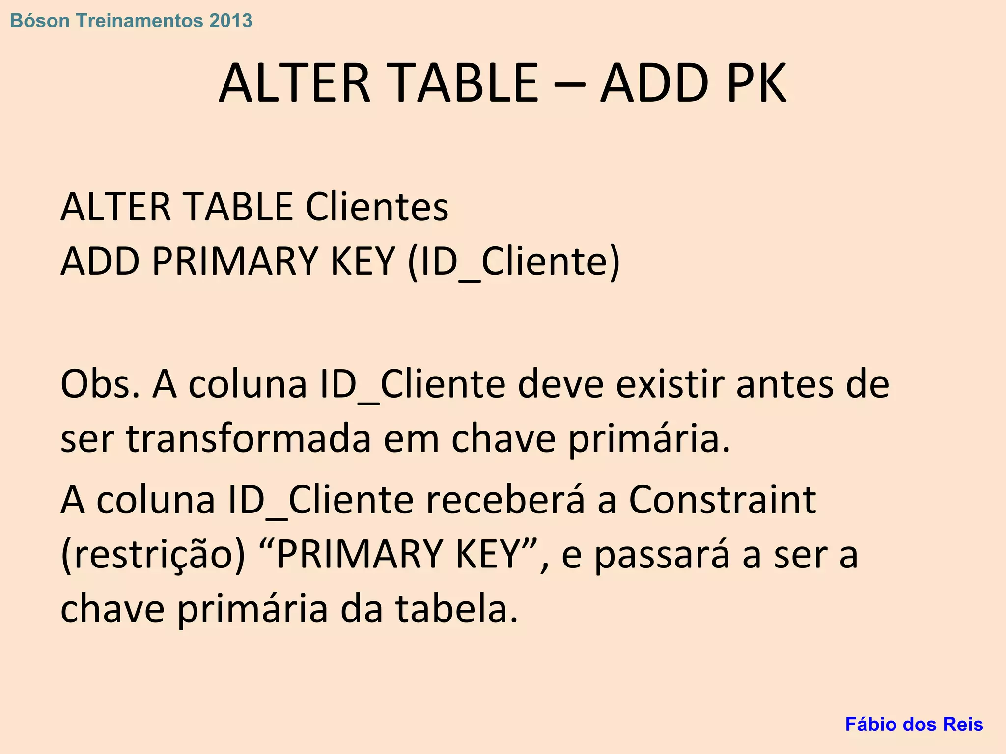 ALTER TABLE – ADD PK
ALTER TABLE Clientes
ADD PRIMARY KEY (ID_Cliente)
Obs. A coluna ID_Cliente deve existir antes de
ser transformada em chave primária.
A coluna ID_Cliente receberá a Constraint
(restrição) “PRIMARY KEY”, e passará a ser a
chave primária da tabela.
Fábio dos Reis
Bóson Treinamentos 2013
 