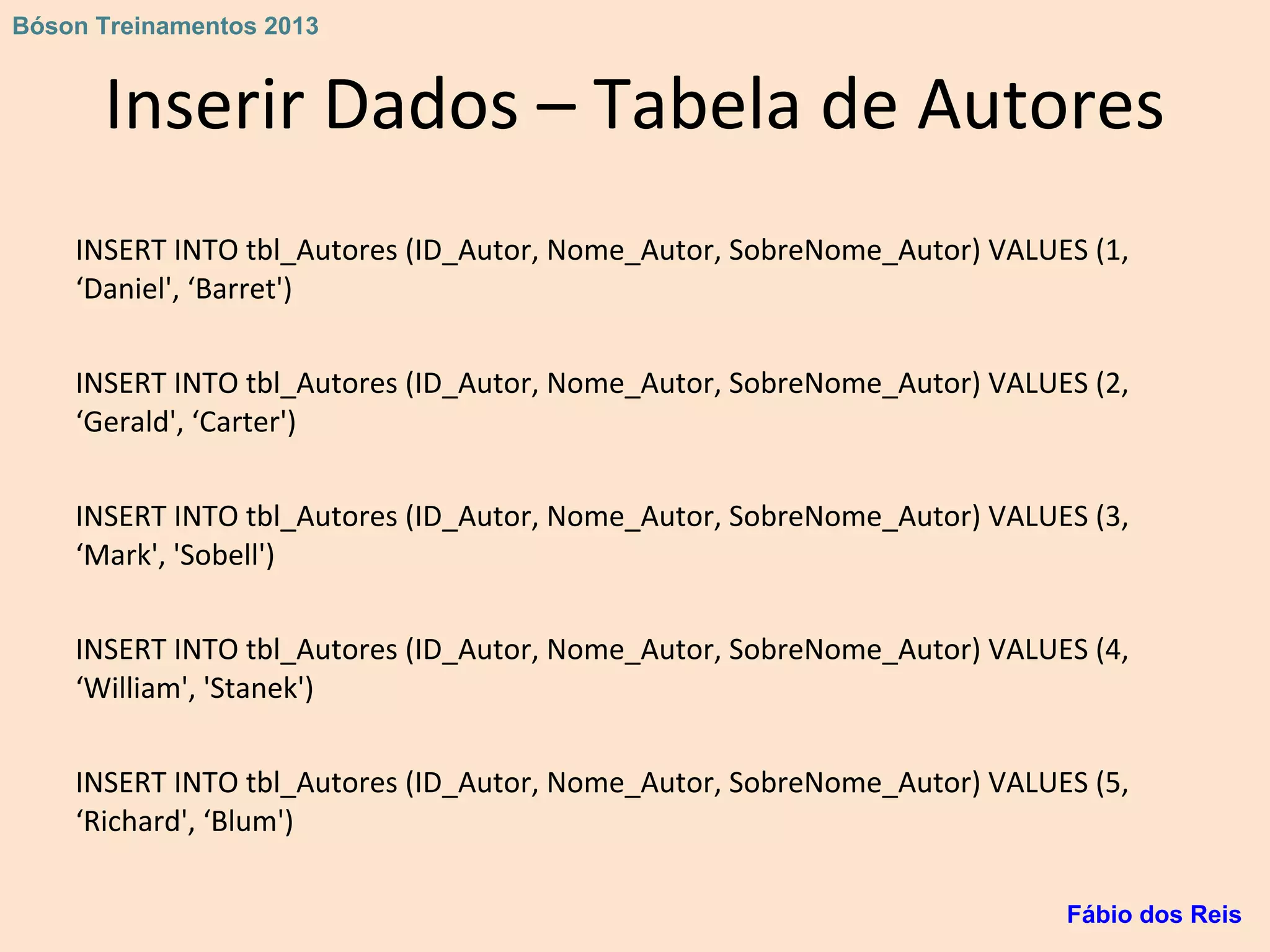 Inserir Dados – Tabela de Autores
INSERT INTO tbl_Autores (ID_Autor, Nome_Autor, SobreNome_Autor) VALUES (1,
‘Daniel', ‘Barret')
INSERT INTO tbl_Autores (ID_Autor, Nome_Autor, SobreNome_Autor) VALUES (2,
‘Gerald', ‘Carter')
INSERT INTO tbl_Autores (ID_Autor, Nome_Autor, SobreNome_Autor) VALUES (3,
‘Mark', 'Sobell')
INSERT INTO tbl_Autores (ID_Autor, Nome_Autor, SobreNome_Autor) VALUES (4,
‘William', 'Stanek')
INSERT INTO tbl_Autores (ID_Autor, Nome_Autor, SobreNome_Autor) VALUES (5,
‘Richard', ‘Blum')
Fábio dos Reis
Bóson Treinamentos 2013
 
