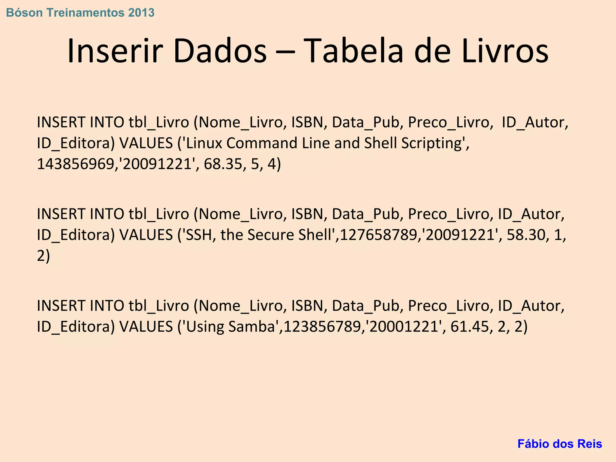 Inserir Dados – Tabela de Livros
INSERT INTO tbl_Livro (Nome_Livro, ISBN, Data_Pub, Preco_Livro, ID_Autor,
ID_Editora) VALUES ('Linux Command Line and Shell Scripting',
143856969,'20091221', 68.35, 5, 4)
INSERT INTO tbl_Livro (Nome_Livro, ISBN, Data_Pub, Preco_Livro, ID_Autor,
ID_Editora) VALUES ('SSH, the Secure Shell',127658789,'20091221', 58.30, 1,
2)
INSERT INTO tbl_Livro (Nome_Livro, ISBN, Data_Pub, Preco_Livro, ID_Autor,
ID_Editora) VALUES ('Using Samba',123856789,'20001221', 61.45, 2, 2)
Fábio dos Reis
Bóson Treinamentos 2013
 