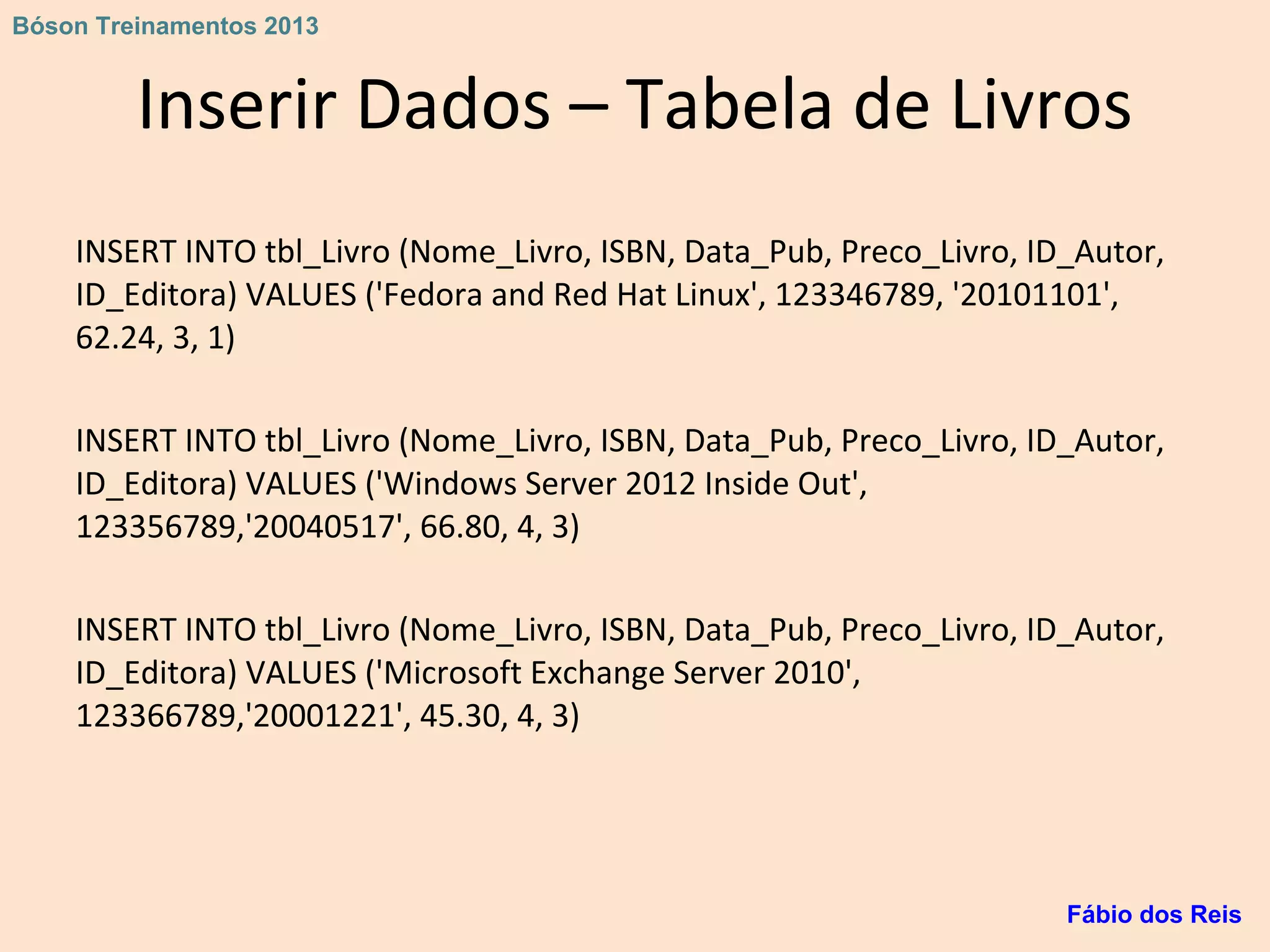 Inserir Dados – Tabela de Livros
INSERT INTO tbl_Livro (Nome_Livro, ISBN, Data_Pub, Preco_Livro, ID_Autor,
ID_Editora) VALUES ('Fedora and Red Hat Linux', 123346789, '20101101',
62.24, 3, 1)
INSERT INTO tbl_Livro (Nome_Livro, ISBN, Data_Pub, Preco_Livro, ID_Autor,
ID_Editora) VALUES ('Windows Server 2012 Inside Out',
123356789,'20040517', 66.80, 4, 3)
INSERT INTO tbl_Livro (Nome_Livro, ISBN, Data_Pub, Preco_Livro, ID_Autor,
ID_Editora) VALUES ('Microsoft Exchange Server 2010',
123366789,'20001221', 45.30, 4, 3)
Fábio dos Reis
Bóson Treinamentos 2013
 