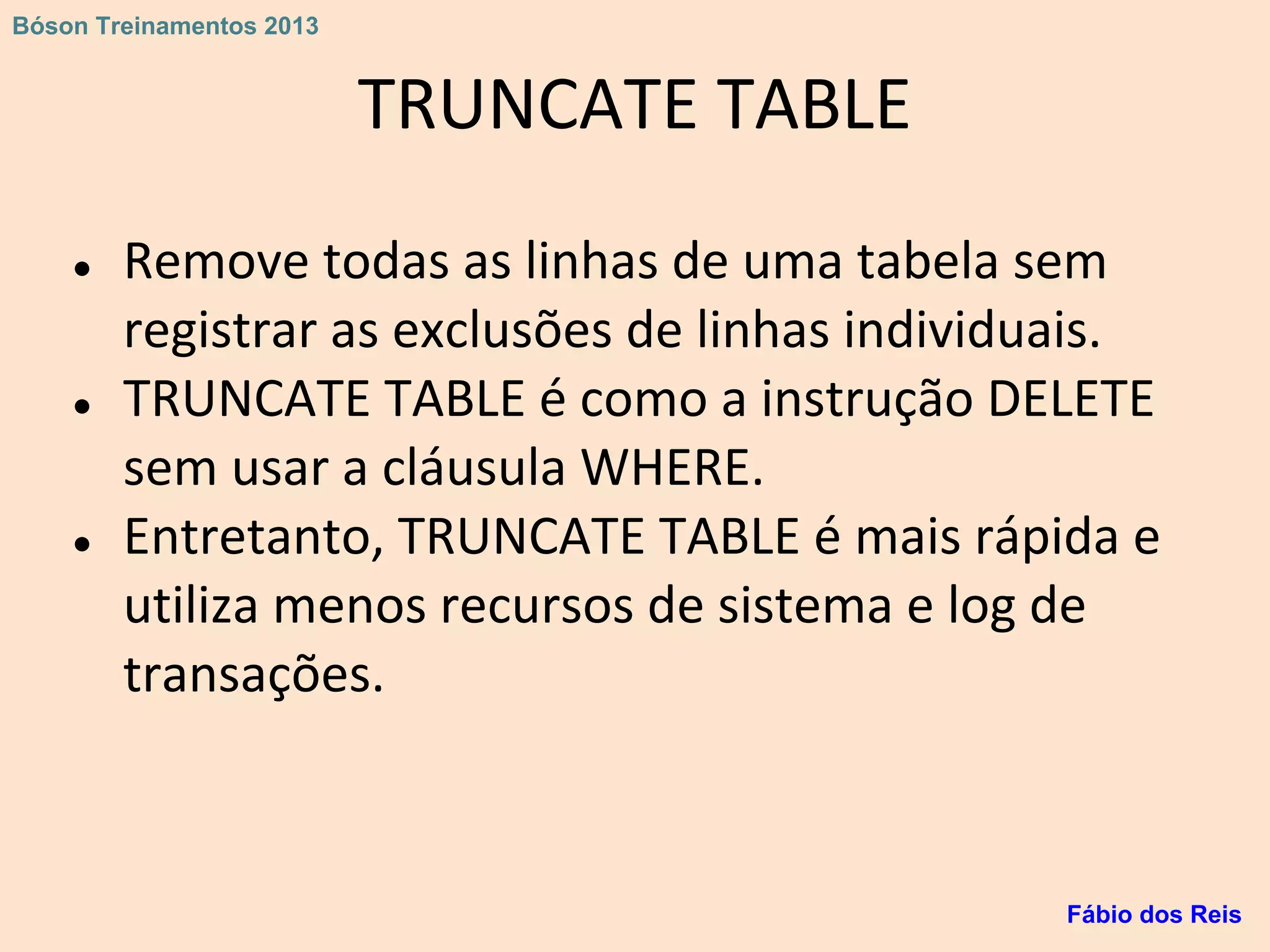 TRUNCATE TABLE
● Remove todas as linhas de uma tabela sem
registrar as exclusões de linhas individuais.
● TRUNCATE TABLE é como a instrução DELETE
sem usar a cláusula WHERE.
● Entretanto, TRUNCATE TABLE é mais rápida e
utiliza menos recursos de sistema e log de
transações.
Fábio dos Reis
Bóson Treinamentos 2013
 