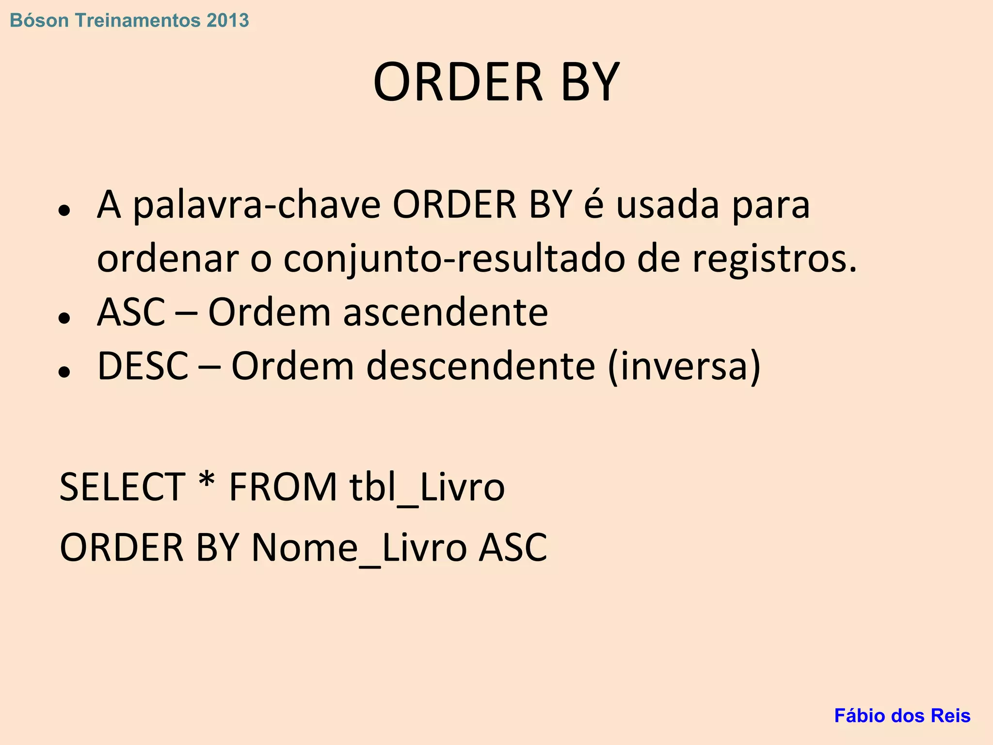 ORDER BY
● A palavra-chave ORDER BY é usada para
ordenar o conjunto-resultado de registros.
● ASC – Ordem ascendente
● DESC – Ordem descendente (inversa)
SELECT * FROM tbl_Livro
ORDER BY Nome_Livro ASC
Fábio dos Reis
Bóson Treinamentos 2013
 