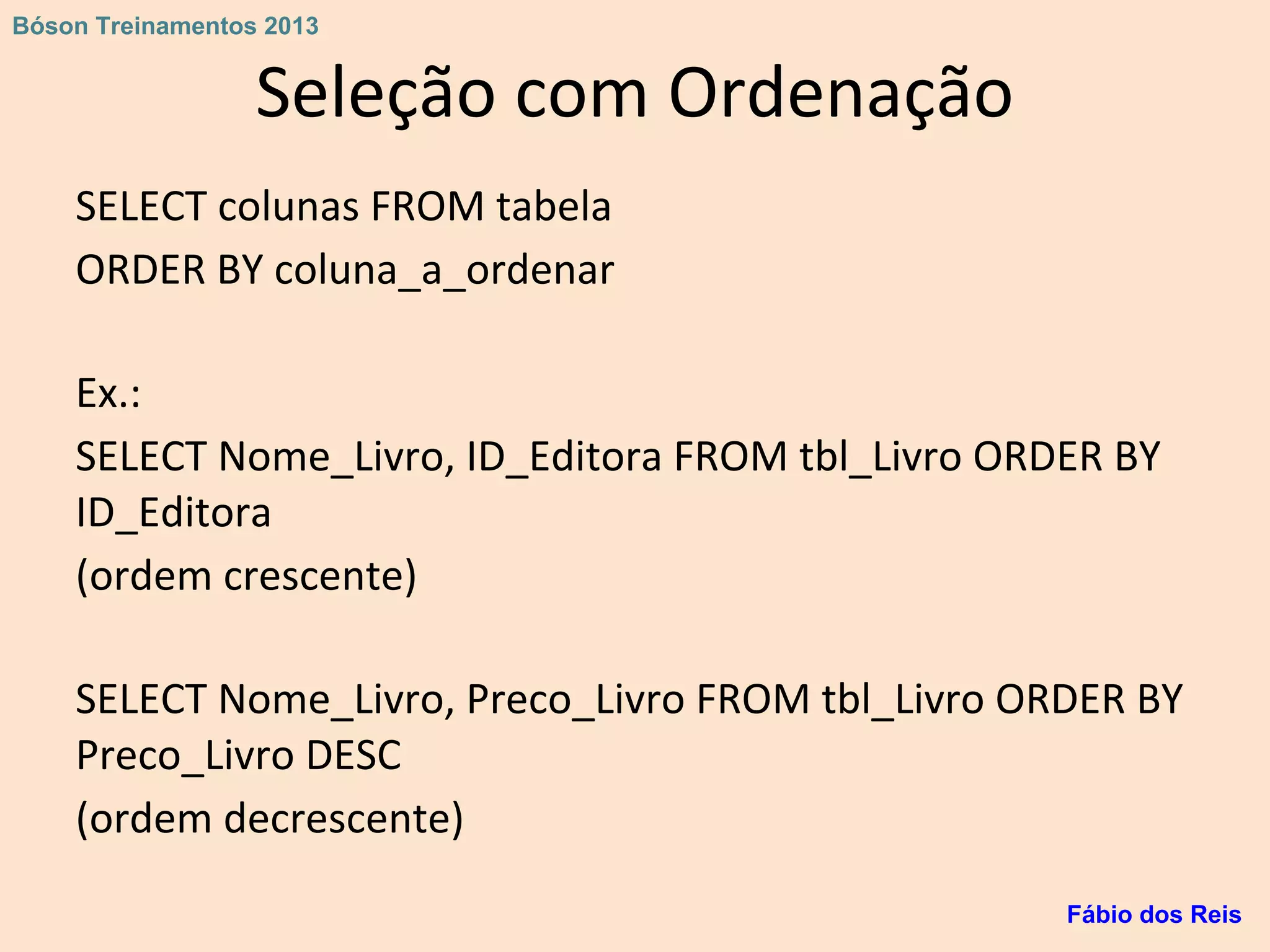 Seleção com Ordenação
SELECT colunas FROM tabela
ORDER BY coluna_a_ordenar
Ex.:
SELECT Nome_Livro, ID_Editora FROM tbl_Livro ORDER BY
ID_Editora
(ordem crescente)
SELECT Nome_Livro, Preco_Livro FROM tbl_Livro ORDER BY
Preco_Livro DESC
(ordem decrescente)
Fábio dos Reis
Bóson Treinamentos 2013
 