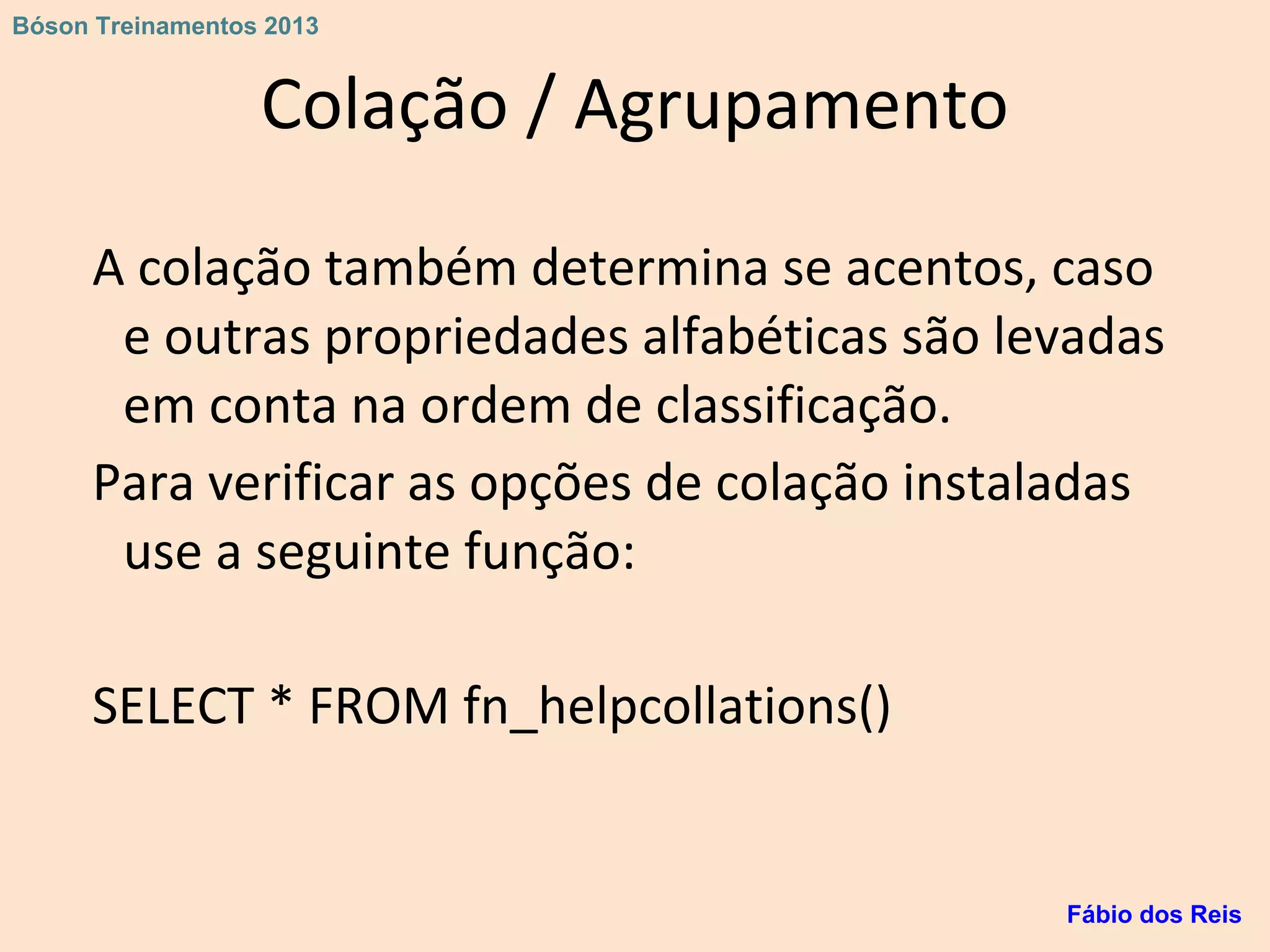 Colação / Agrupamento
A colação também determina se acentos, caso
e outras propriedades alfabéticas são levadas
em conta na ordem de classificação.
Para verificar as opções de colação instaladas
use a seguinte função:
SELECT * FROM fn_helpcollations()
Fábio dos Reis
Bóson Treinamentos 2013
 